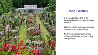 Rose Garden
• It is considered as one of the
largest collections of roses in North
America.
• Was developed for beauty, disease
resistance, and ease of care.
• Next, it allows rose lovers make
choices about what to grow in their
own gardens
 