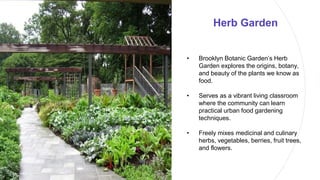 Herb Garden
• Brooklyn Botanic Garden’s Herb
Garden explores the origins, botany,
and beauty of the plants we know as
food.
• Serves as a vibrant living classroom
where the community can learn
practical urban food gardening
techniques.
• Freely mixes medicinal and culinary
herbs, vegetables, berries, fruit trees,
and flowers.
 