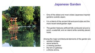 Japanese Garden
• One of the oldest and most visited Japanese-inspired
gardens outside Japan.
• It is a blend of the ancient hill-and-pond style and the
more recent stroll-garden style
• The garden features artificial hills contoured around a
pond, a waterfall, and an island while carefully placed
rocks
Among the major architectural elements of the garden are
• wooden bridges
• stone lanterns
• a viewing pavilion
• the torii or gateway
• a Shinto shrine.
 