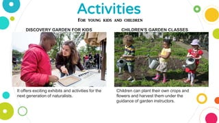 Activities
DISCOVERY GARDEN FOR KIDS CHILDREN'S GARDEN CLASSES
Children can plant their own crops and
flowers and harvest them under the
guidance of garden instructors.
It offers exciting exhibits and activities for the
next generation of naturalists.
For young kids and children
 