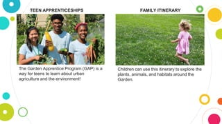 TEEN APPRENTICESHIPS
The Garden Apprentice Program (GAP) is a
way for teens to learn about urban
agriculture and the environment!
FAMILY ITINERARY
Children can use this itinerary to explore the
plants, animals, and habitats around the
Garden.
 