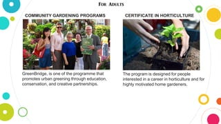 For Adults
COMMUNITY GARDENING PROGRAMS
GreenBridge, is one of the programme that
promotes urban greening through education,
conservation, and creative partnerships.
CERTIFICATE IN HORTICULTURE
The program is designed for people
interested in a career in horticulture and for
highly motivated home gardeners.
 