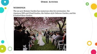 Others Activities
WEDDINGS
The 52-acre Botanic Garden has numerous sites for ceremonies: the
Japanese Hill-and-Pond Garden, the Italian-style Osborne Garden, and the
Cranford Rose Garden.
 