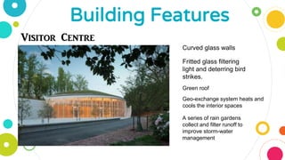 Building Features
Visitor Centre
Curved glass walls
Fritted glass filtering
light and deterring bird
strikes.
Green roof
Geo-exchange system heats and
cools the interior spaces
A series of rain gardens
collect and filter runoff to
improve storm-water
management
 