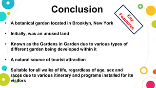 Conclusion
• A botanical garden located in Brooklyn, New York
• Initially, was an unused land
• Known as the Gardens in Garden due to various types of
different garden being developed within it
• A natural source of tourist attraction
• Suitable for all walks of life, regardless of age, sex and
races due to various itinerary and programs installed for its
visitors
 