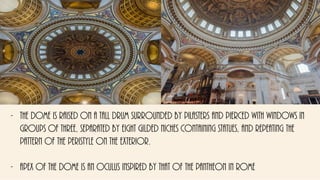 - The dome is raised on a tall drum surrounded by pilasters and pierced with windows in
groups of three, separated by eight gilded niches containing statues, and repeating the
pattern of the peristyle on the exterior.
- apex of the dome is an oculus inspired by that of the Pantheon in Rome
 