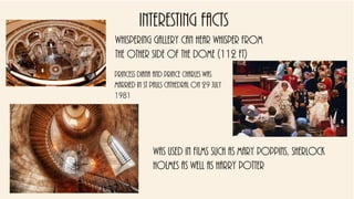 Interesting facts
Whispering gallery can hear whisper from
the other side of the dome (112 ft)
Princess diana and prince Charles was
married in st pauls cathedral on 29 july
1981
Was used in films such as Mary Poppins, Sherlock
Holmes as well as Harry Potter
 