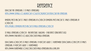 Reference
Explore the Cathedral (- St Paul's Cathedral)
https://www.stpauls.co.uk/history-collections/history/explore-the-cathedral
Amazing Facts About St. Paul's Cathedral in London (Amazing Facts About St. Paul's Cathedral in
London)
http://visual.ly/amazing-facts-about-st-pauls-cathedral-london
St Pauls Cathedral London - Architecture, Building - e-architect (earchitect RSS)
http://www.e-architect.co.uk/london/st-pauls-cathedral
Exploring London's St Paul's Cathedral: A Visitor's Guide | PlanetWare (Exploring London's St Paul's
Cathedral: A Visitor's Guide | PlanetWare)
http://www.planetware.com/london/st-pauls-cathedral-eng-l-spal.htm
 