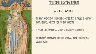 Cathedral history timeline
604 A.D – 675 a.d
- The first wooden church dedicated to St Paul's is built By
saint Mellitus, Bishop of the East Saxons.
- It burned down in 675 and is rebuilt soon after.
- The new 2nd cathedral was then destroyed by Vikings and
rebuilt again.
 