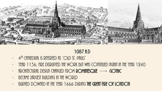 1087 a.d
- 4th cathedral is refereed as “old St. Pauls”
- Year 1136, fire disrupted the work but was continued again in the year 1240
- Architectural design changed from Romanesque gothic
- Became largest building in the world
- Burned downed in the year 1666 during the great fire of London
 