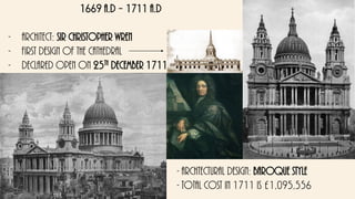 1669 a.d – 1711 a.d
- Architect: sir Christopher wren
- First design of the cathedral
- declared open on 25th December 1711
- Archtectural design: baroque style
- total cost in 1711 is £1,095,556
 