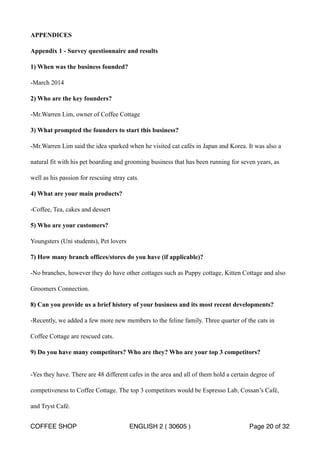 APPENDICES 
Appendix 1 - Survey questionnaire and results 
1) When was the business founded? 
-March 2014 
2) Who are the key founders? 
-Mr.Warren Lim, owner of Coffee Cottage 
3) What prompted the founders to start this business? 
-Mr.Warren Lim said the idea sparked when he visited cat cafés in Japan and Korea. It was also a 
natural fit with his pet boarding and grooming business that has been running for seven years, as 
well as his passion for rescuing stray cats. 
4) What are your main products? 
-Coffee, Tea, cakes and dessert 
5) Who are your customers? 
Youngsters (Uni students), Pet lovers 
7) How many branch offices/stores do you have (if applicable)? 
-No branches, however they do have other cottages such as Puppy cottage, Kitten Cottage and also 
Groomers Connection. 
8) Can you provide us a brief history of your business and its most recent developments? 
-Recently, we added a few more new members to the feline family. Three quarter of the cats in 
Coffee Cottage are rescued cats. 
9) Do you have many competitors? Who are they? Who are your top 3 competitors? 
-Yes they have. There are 48 different cafes in the area and all of them hold a certain degree of 
competiveness to Coffee Cottage. The top 3 competitors would be Espresso Lab, Cossan’s Café, 
and Tryst Café. 
COFFEE SHOP ENGLISH 2 ( 30605 ) Page 20 of 32 
 