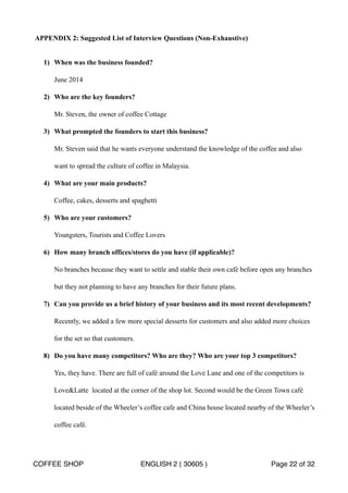 APPENDIX 2: Suggested List of Interview Questions (Non-Exhaustive) 
1) When was the business founded? 
June 2014 
2) Who are the key founders? 
Mr. Steven, the owner of coffee Cottage 
3) What prompted the founders to start this business? 
Mr. Steven said that he wants everyone understand the knowledge of the coffee and also 
want to spread the culture of coffee in Malaysia. 
4) What are your main products? 
Coffee, cakes, desserts and spaghetti 
5) Who are your customers? 
Youngsters, Tourists and Coffee Lovers 
6) How many branch offices/stores do you have (if applicable)? 
No branches because they want to settle and stable their own café before open any branches 
but they not planning to have any branches for their future plans. 
7) Can you provide us a brief history of your business and its most recent developments? 
Recently, we added a few more special desserts for customers and also added more choices 
for the set so that customers. 
8) Do you have many competitors? Who are they? Who are your top 3 competitors? 
Yes, they have. There are full of café around the Love Lane and one of the competitors is 
LoveLatte located at the corner of the shop lot. Second would be the Green Town café 
located beside of the Wheeler’s coffee cafe and China house located nearby of the Wheeler’s 
coffee café. 
COFFEE SHOP ENGLISH 2 ( 30605 ) Page 22 of 32 
 