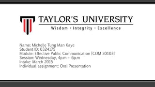 Name: Michelle Tung Man Kaye
Student ID: 0324175
Module: Effective Public Communication [COM 30103]
Session: Wednesday, 4p.m – 6p.m
Intake: March 2015
Individual assignment: Oral Presentation
 