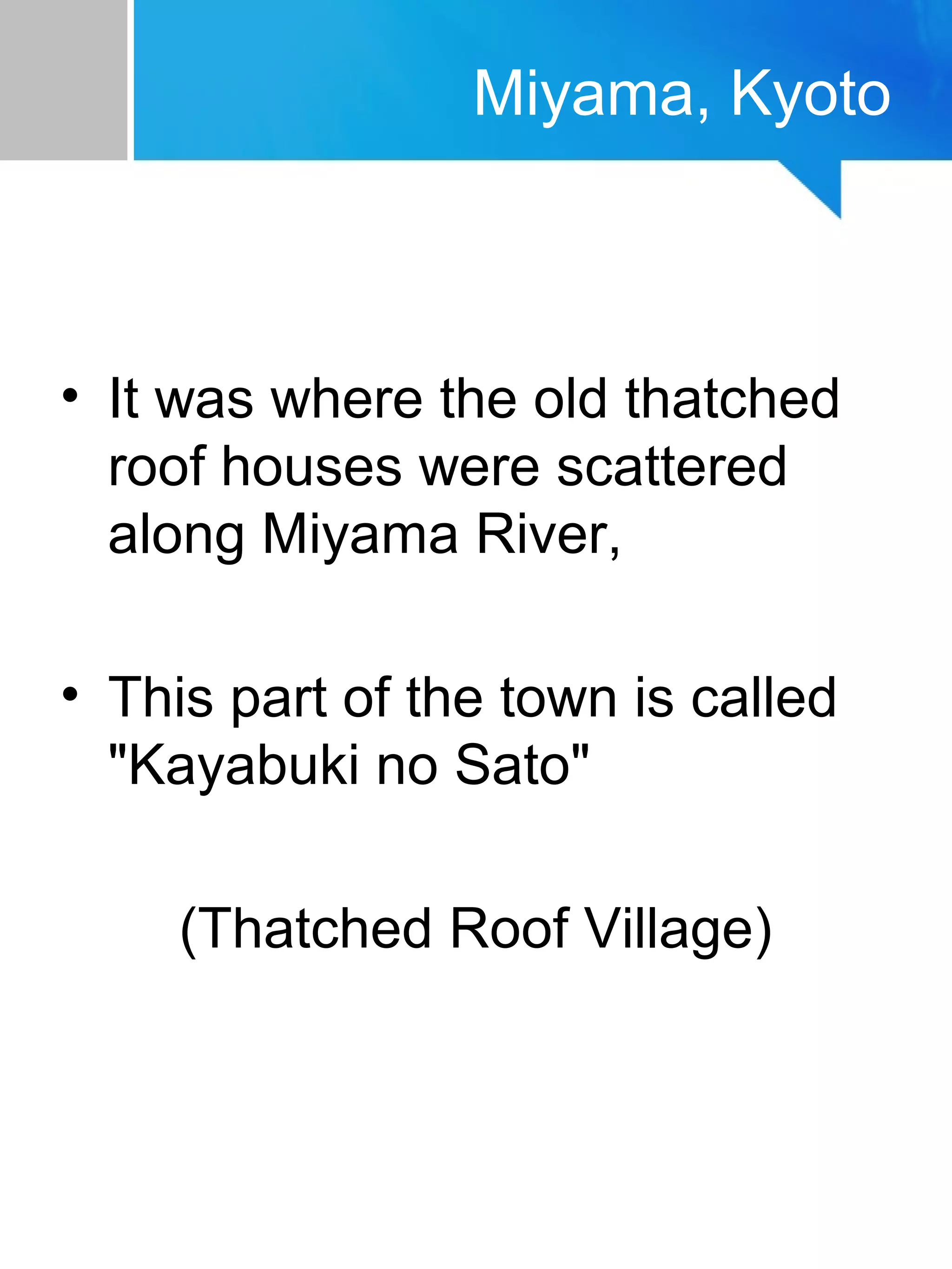 Miyama, Kyoto
• It was where the old thatched
roof houses were scattered
along Miyama River,
• This part of the town is called
"Kayabuki no Sato"
(Thatched Roof Village)
 