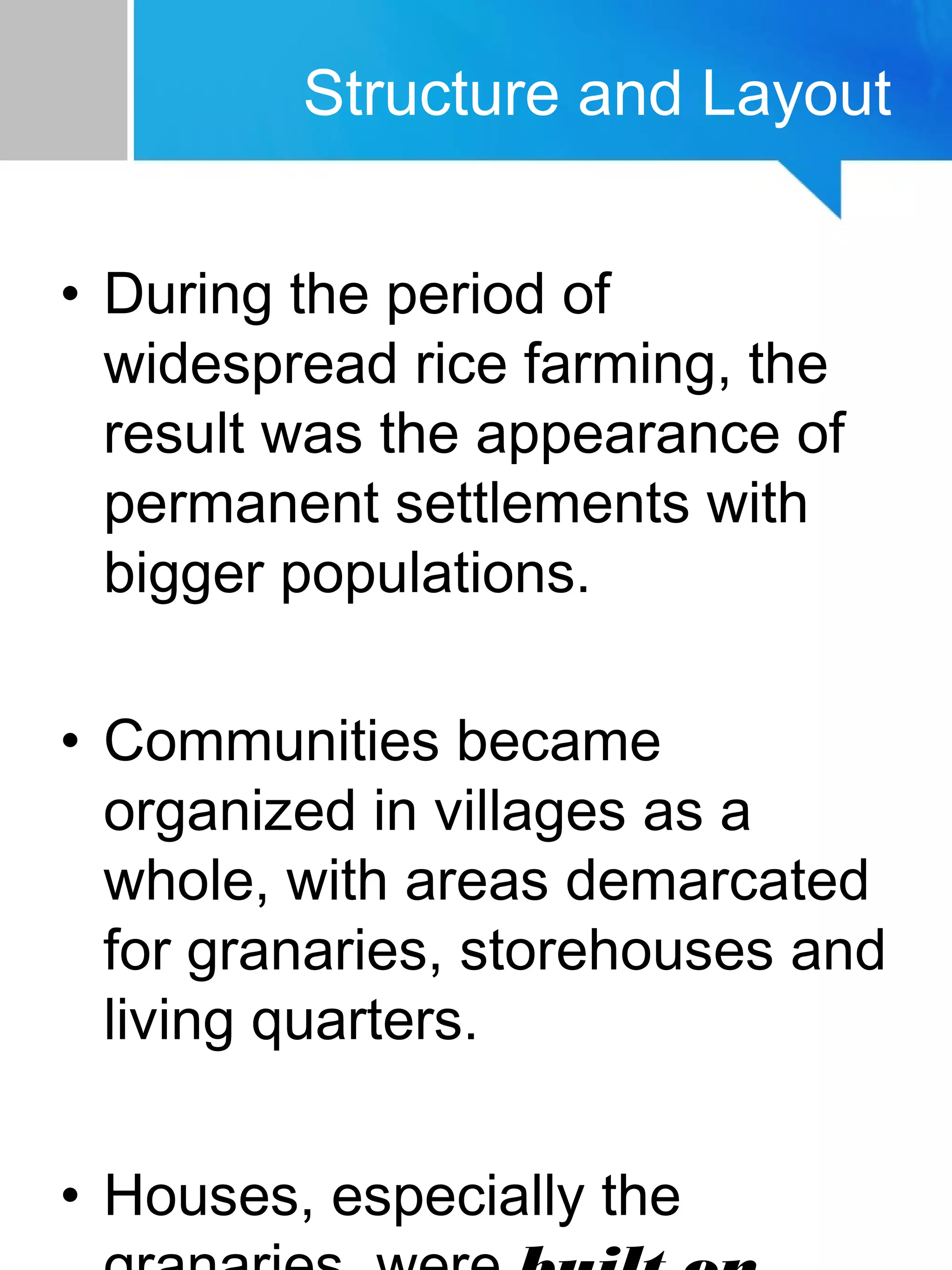 • During the period of
widespread rice farming, the
result was the appearance of
permanent settlements with
bigger populations.
• Communities became
organized in villages as a
whole, with areas demarcated
for granaries, storehouses and
living quarters.
• Houses, especially the
Structure and Layout
 