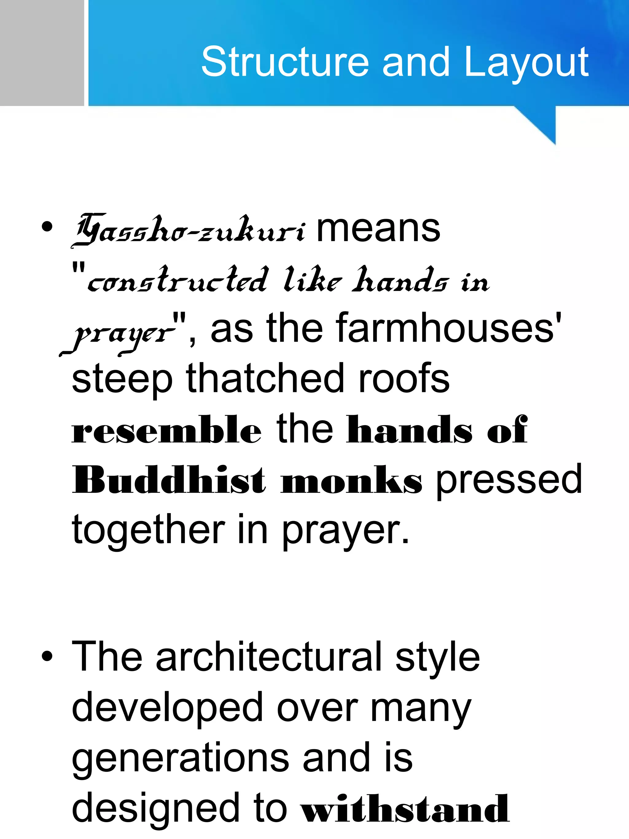 Structure and Layout
• Gassho-zukuri means
"constructed like hands in
prayer", as the farmhouses'
steep thatched roofs
resemble the hands of
Buddhist monks pressed
together in prayer.
• The architectural style
developed over many
generations and is
designed to withstand
 
