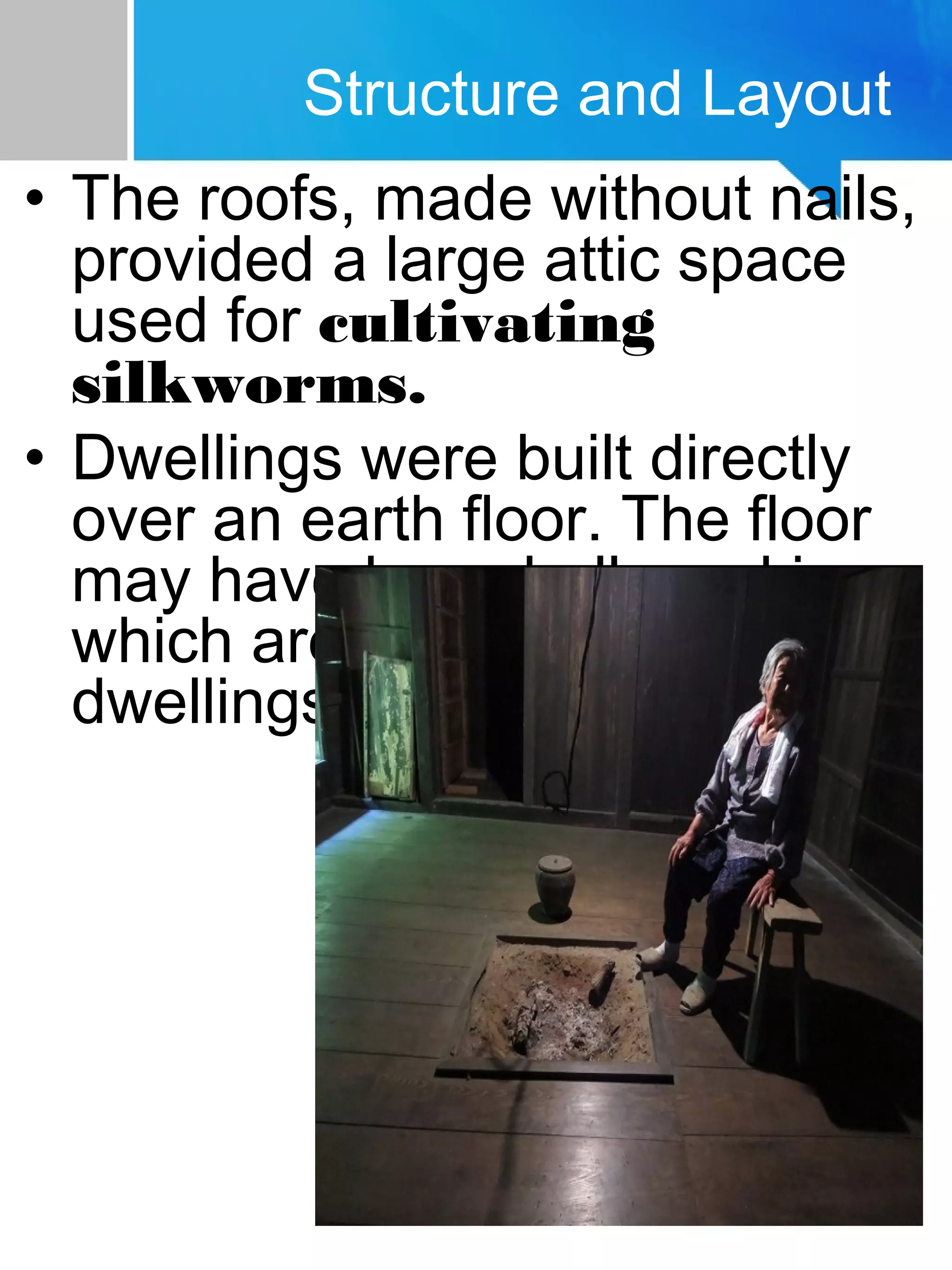 • The roofs, made without nails,
provided a large attic space
used for cultivating
silkworms.
• Dwellings were built directly
over an earth floor. The floor
may have been hollowed in,
which are often called "pit
dwellings"
Structure and Layout
 