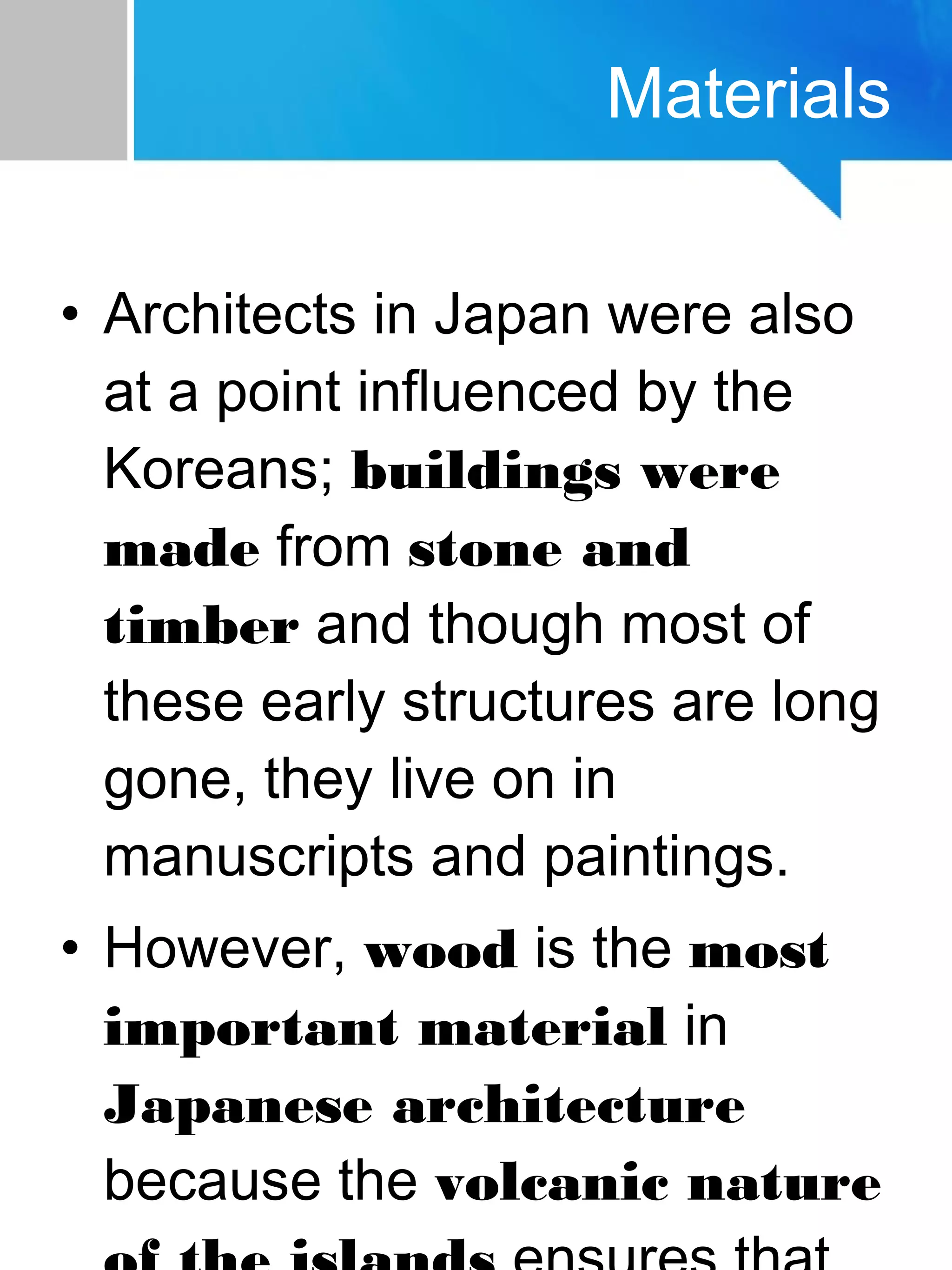 • Architects in Japan were also
at a point influenced by the
Koreans; buildings were
made from stone and
timber and though most of
these early structures are long
gone, they live on in
manuscripts and paintings.
• However, wood is the most
important material in
Japanese architecture
because the volcanic nature
Materials
 