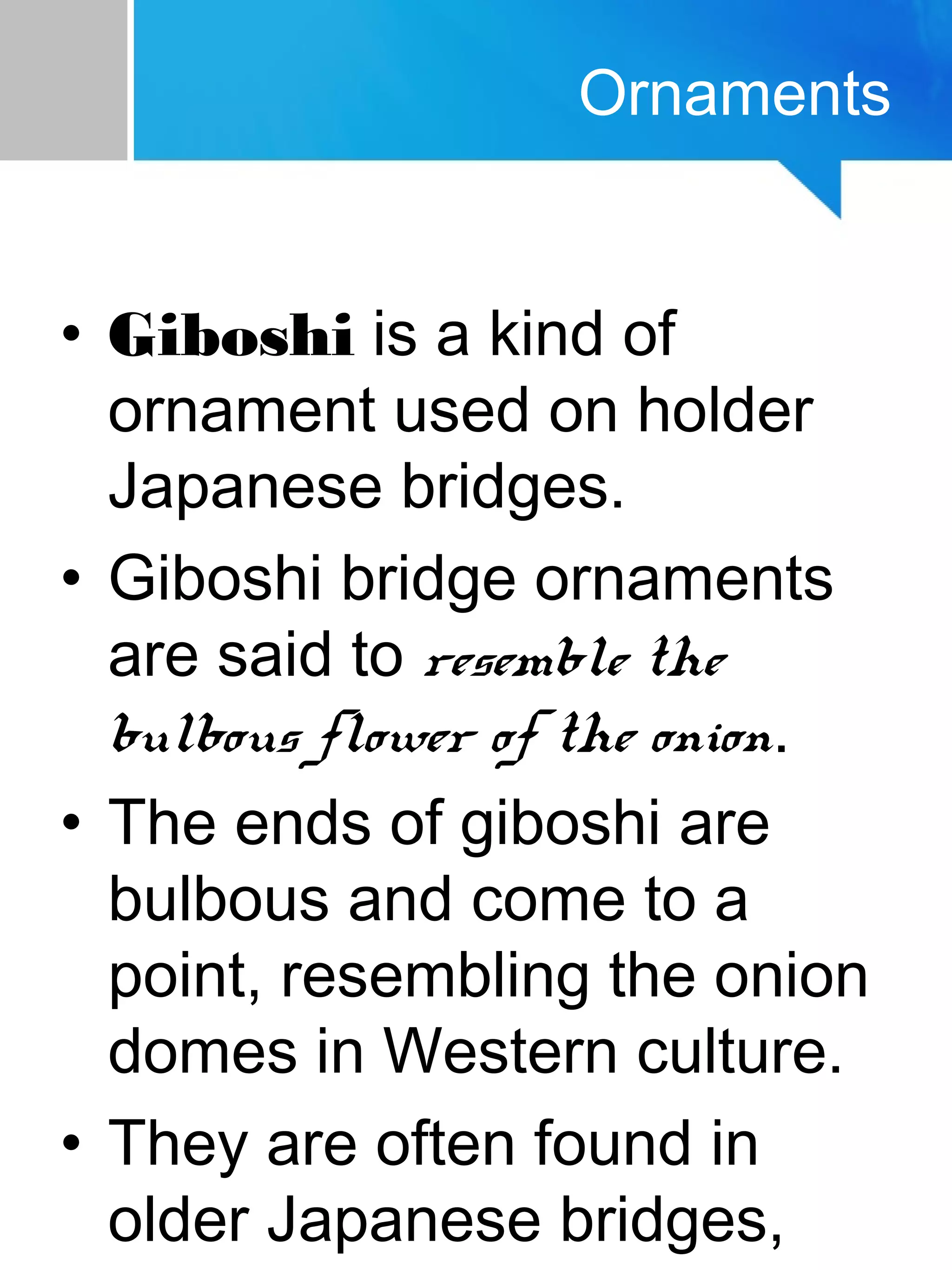 Ornaments
• Giboshi is a kind of
ornament used on holder
Japanese bridges.
• Giboshi bridge ornaments
are said to resemble the
bulbous flower of the onion.
• The ends of giboshi are
bulbous and come to a
point, resembling the onion
domes in Western culture.
• They are often found in
older Japanese bridges,
 