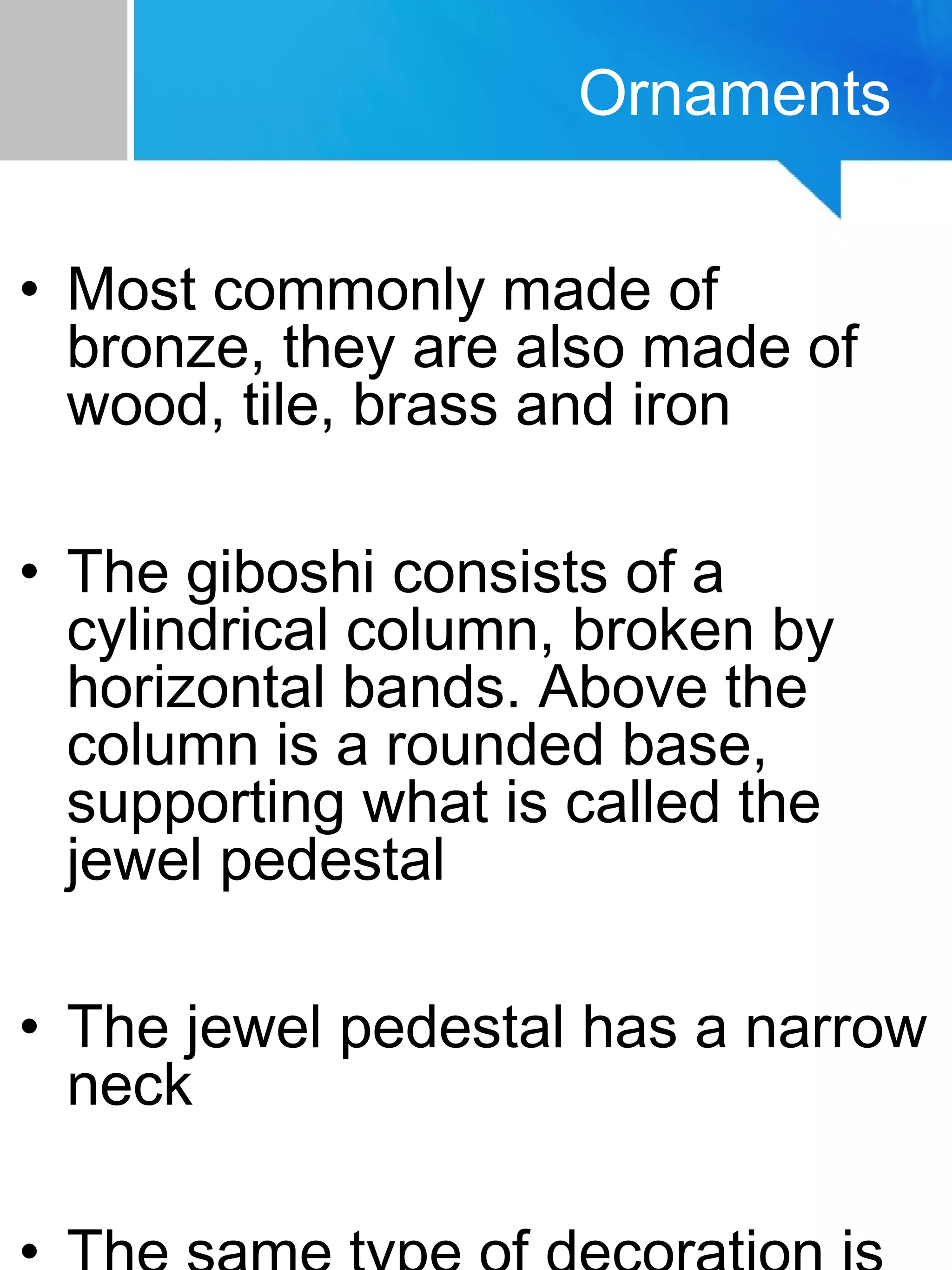 • Most commonly made of
bronze, they are also made of
wood, tile, brass and iron
• The giboshi consists of a
cylindrical column, broken by
horizontal bands. Above the
column is a rounded base,
supporting what is called the
jewel pedestal
• The jewel pedestal has a narrow
neck
Ornaments
 