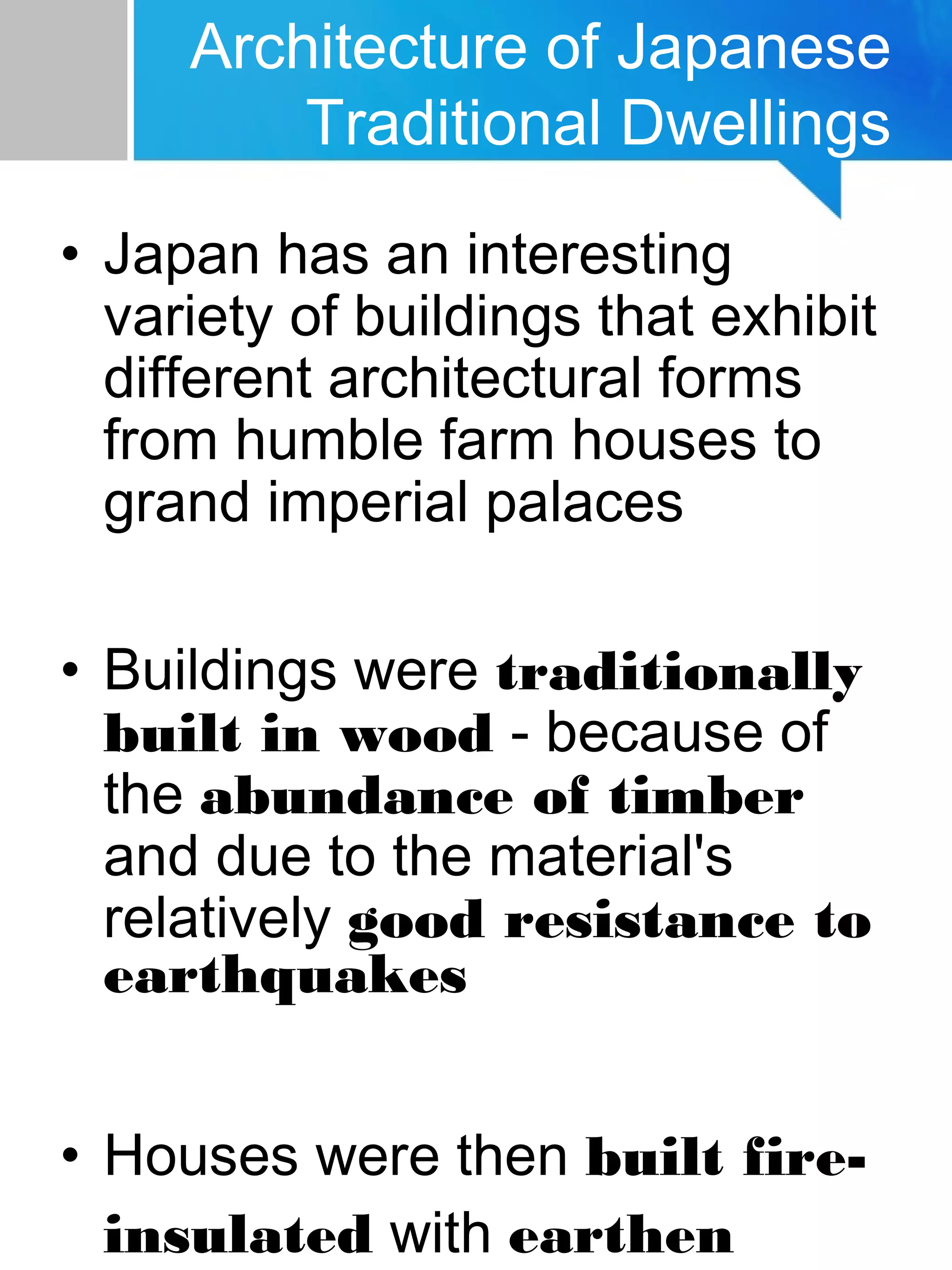 • Japan has an interesting
variety of buildings that exhibit
different architectural forms
from humble farm houses to
grand imperial palaces
• Buildings were traditionally
built in wood - because of
the abundance of timber
and due to the material's
relatively good resistance to
earthquakes
• Houses were then built fire-
insulated with earthen
Architecture of Japanese
Traditional Dwellings
 