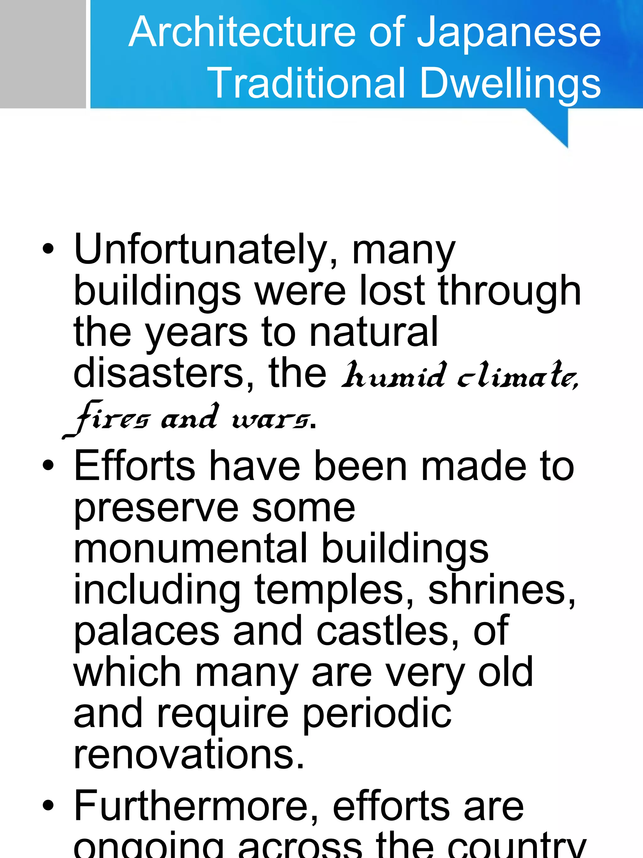 • Unfortunately, many
buildings were lost through
the years to natural
disasters, the humid climate,
fires and wars.
• Efforts have been made to
preserve some
monumental buildings
including temples, shrines,
palaces and castles, of
which many are very old
and require periodic
renovations.
• Furthermore, efforts are
Architecture of Japanese
Traditional Dwellings
 