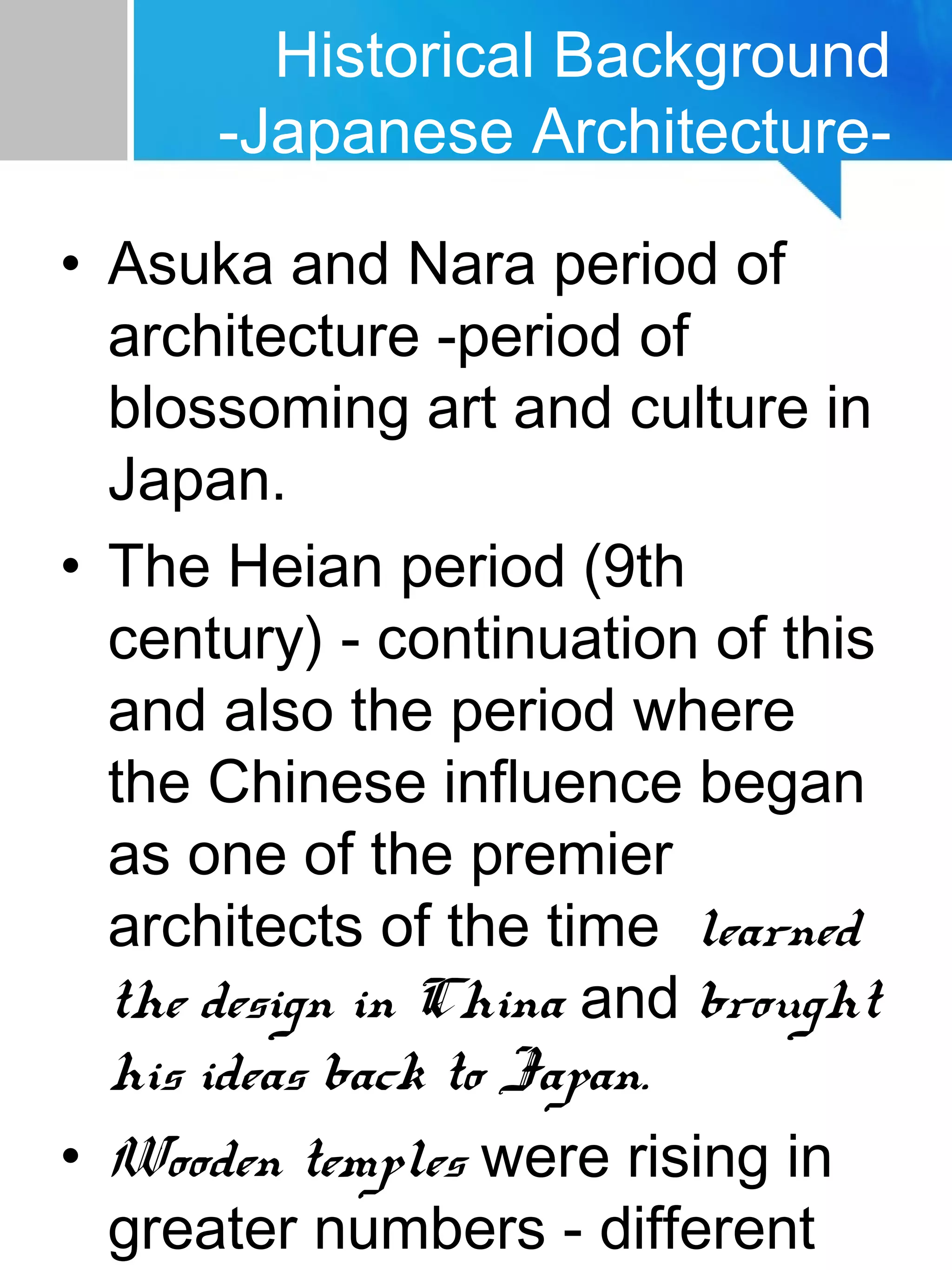 Historical Background
-Japanese Architecture-
• Asuka and Nara period of
architecture -period of
blossoming art and culture in
Japan.
• The Heian period (9th
century) - continuation of this
and also the period where
the Chinese influence began
as one of the premier
architects of the time learned
the design in China and brought
his ideas back to Japan.
• Wooden temples were rising in
greater numbers - different
 
