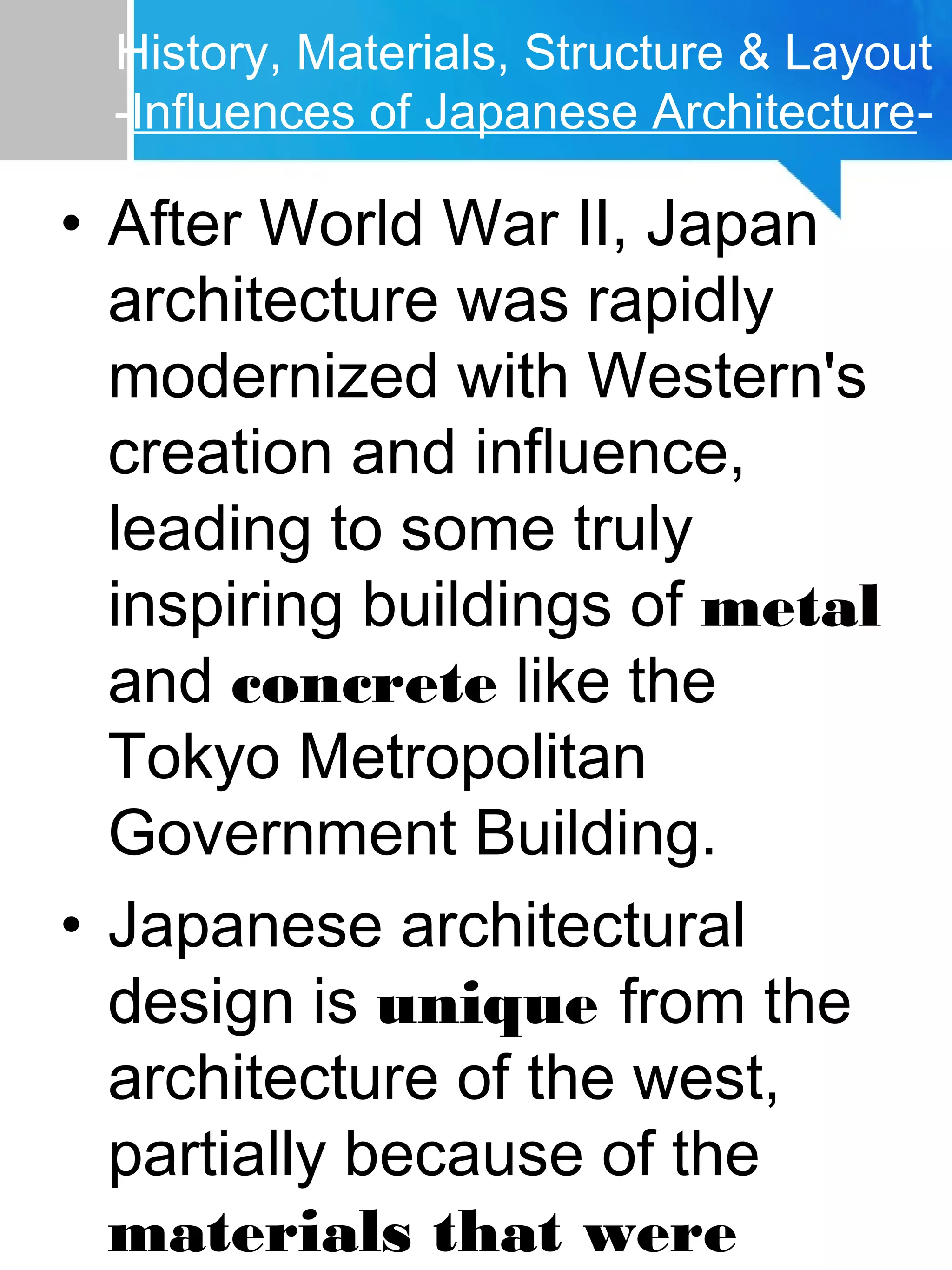 History, Materials, Structure & Layout
-Influences of Japanese Architecture-
• After World War II, Japan
architecture was rapidly
modernized with Western's
creation and influence,
leading to some truly
inspiring buildings of metal
and concrete like the
Tokyo Metropolitan
Government Building.
• Japanese architectural
design is unique from the
architecture of the west,
partially because of the
materials that were
 