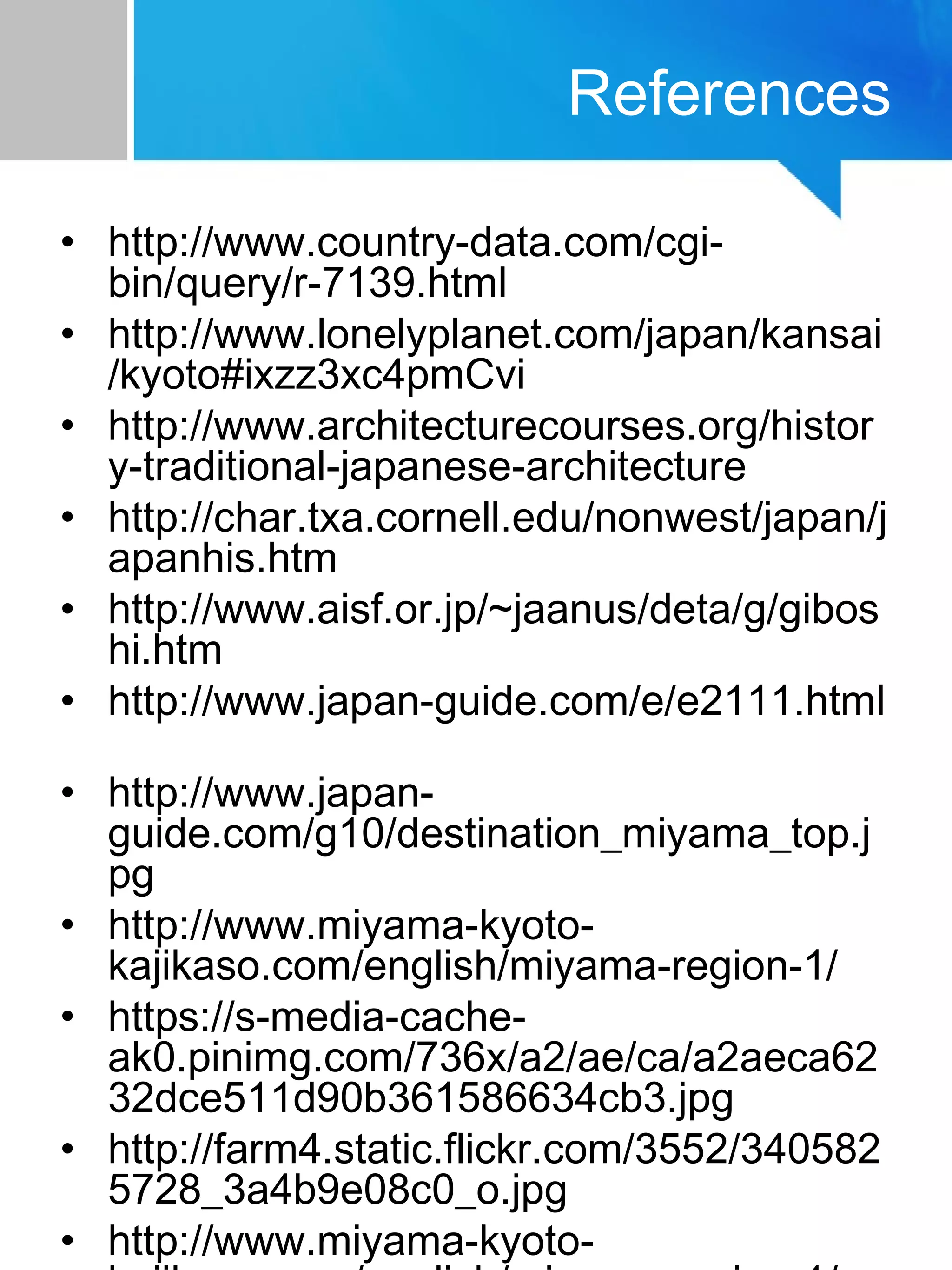 References
• http://www.country-data.com/cgi-
bin/query/r-7139.html
• http://www.lonelyplanet.com/japan/kansai
/kyoto#ixzz3xc4pmCvi
• http://www.architecturecourses.org/histor
y-traditional-japanese-architecture
• http://char.txa.cornell.edu/nonwest/japan/j
apanhis.htm
• http://www.aisf.or.jp/~jaanus/deta/g/gibos
hi.htm
• http://www.japan-guide.com/e/e2111.html
• http://www.japan-
guide.com/g10/destination_miyama_top.j
pg
• http://www.miyama-kyoto-
kajikaso.com/english/miyama-region-1/
• https://s-media-cache-
ak0.pinimg.com/736x/a2/ae/ca/a2aeca62
32dce511d90b361586634cb3.jpg
• http://farm4.static.flickr.com/3552/340582
5728_3a4b9e08c0_o.jpg
• http://www.miyama-kyoto-
 