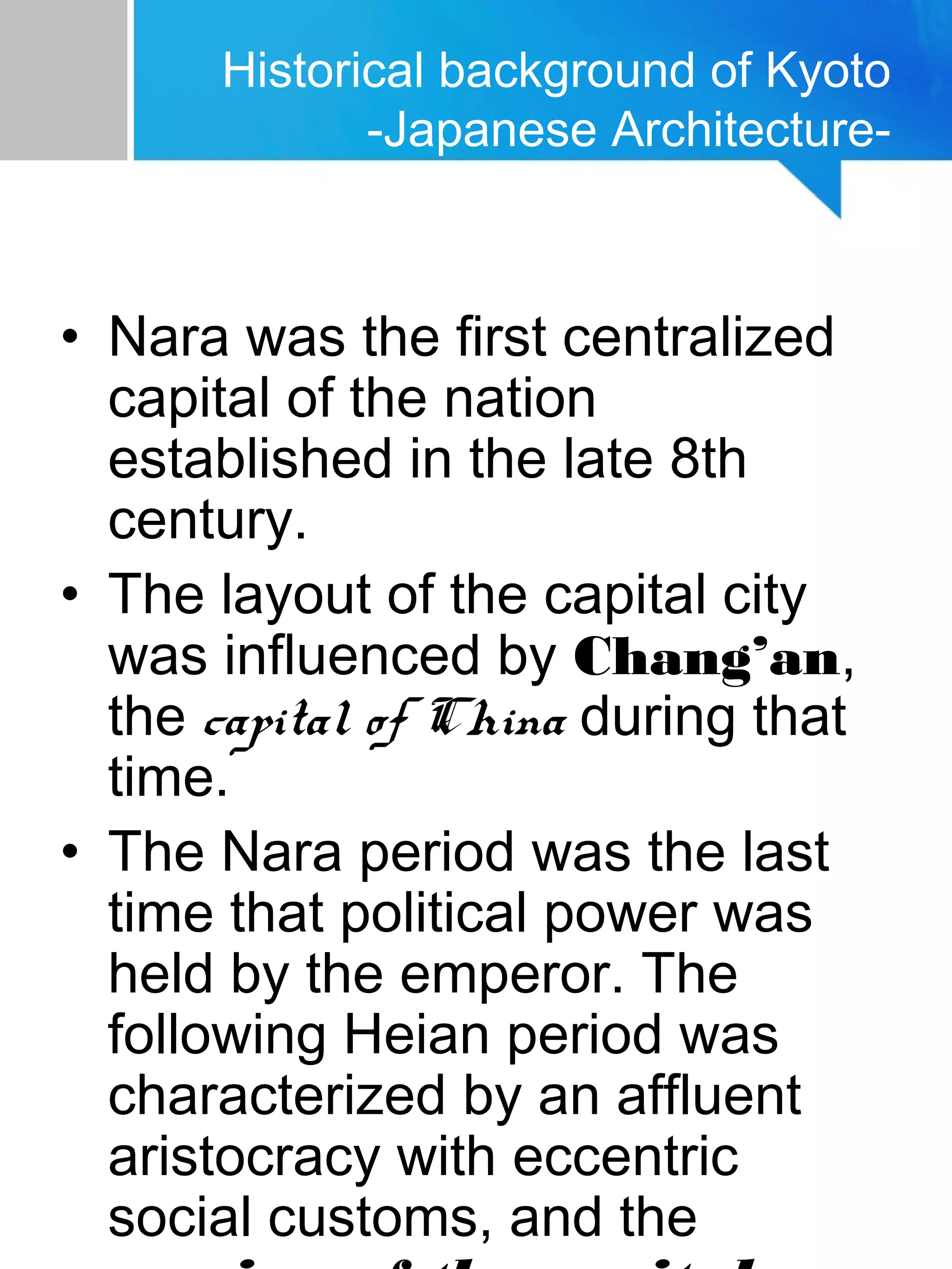 Historical background of Kyoto
-Japanese Architecture-
• Nara was the first centralized
capital of the nation
established in the late 8th
century.
• The layout of the capital city
was influenced by Chang’an,
the capital of China during that
time.
• The Nara period was the last
time that political power was
held by the emperor. The
following Heian period was
characterized by an affluent
aristocracy with eccentric
social customs, and the
 