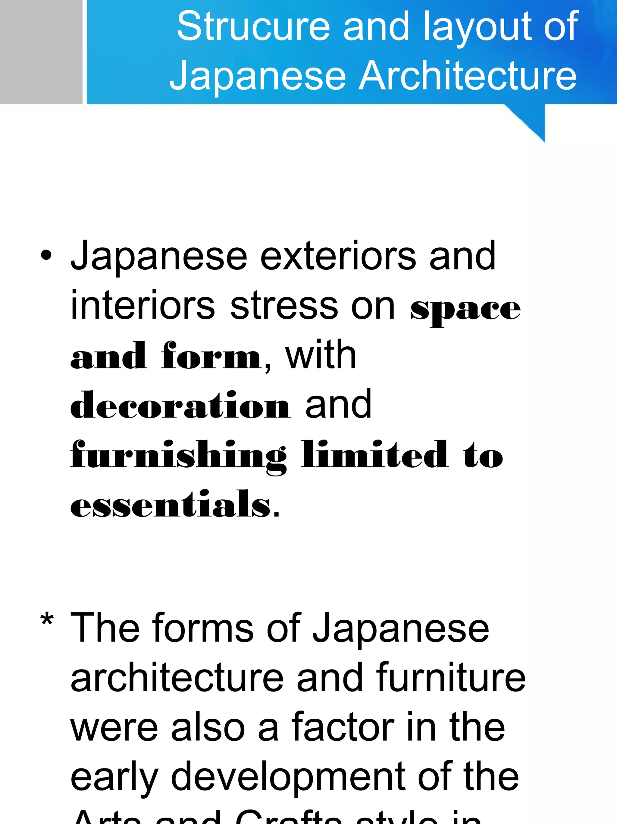 Strucure and layout of
Japanese Architecture
• Japanese exteriors and
interiors stress on space
and form, with
decoration and
furnishing limited to
essentials.
* The forms of Japanese
architecture and furniture
were also a factor in the
early development of the
 