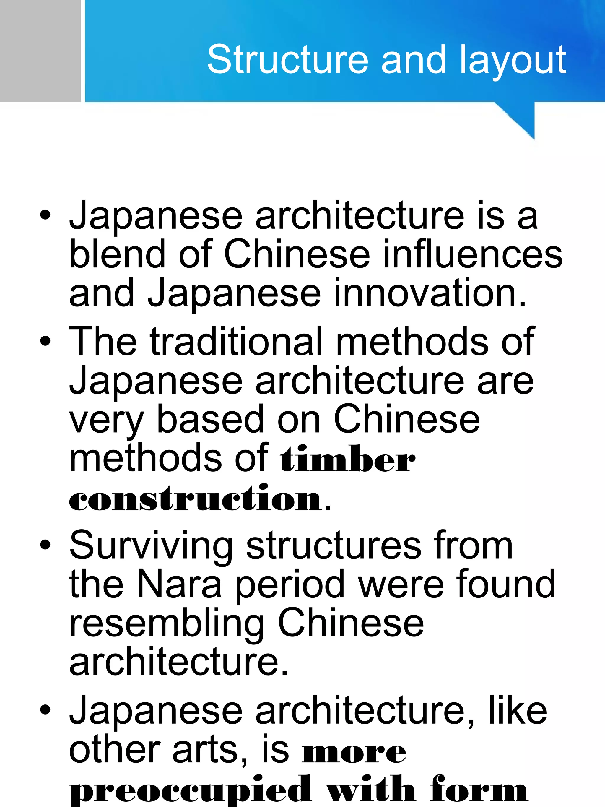 Structure and layout
• Japanese architecture is a
blend of Chinese influences
and Japanese innovation.
• The traditional methods of
Japanese architecture are
very based on Chinese
methods of timber
construction.
• Surviving structures from
the Nara period were found
resembling Chinese
architecture.
• Japanese architecture, like
other arts, is more
preoccupied with form
 