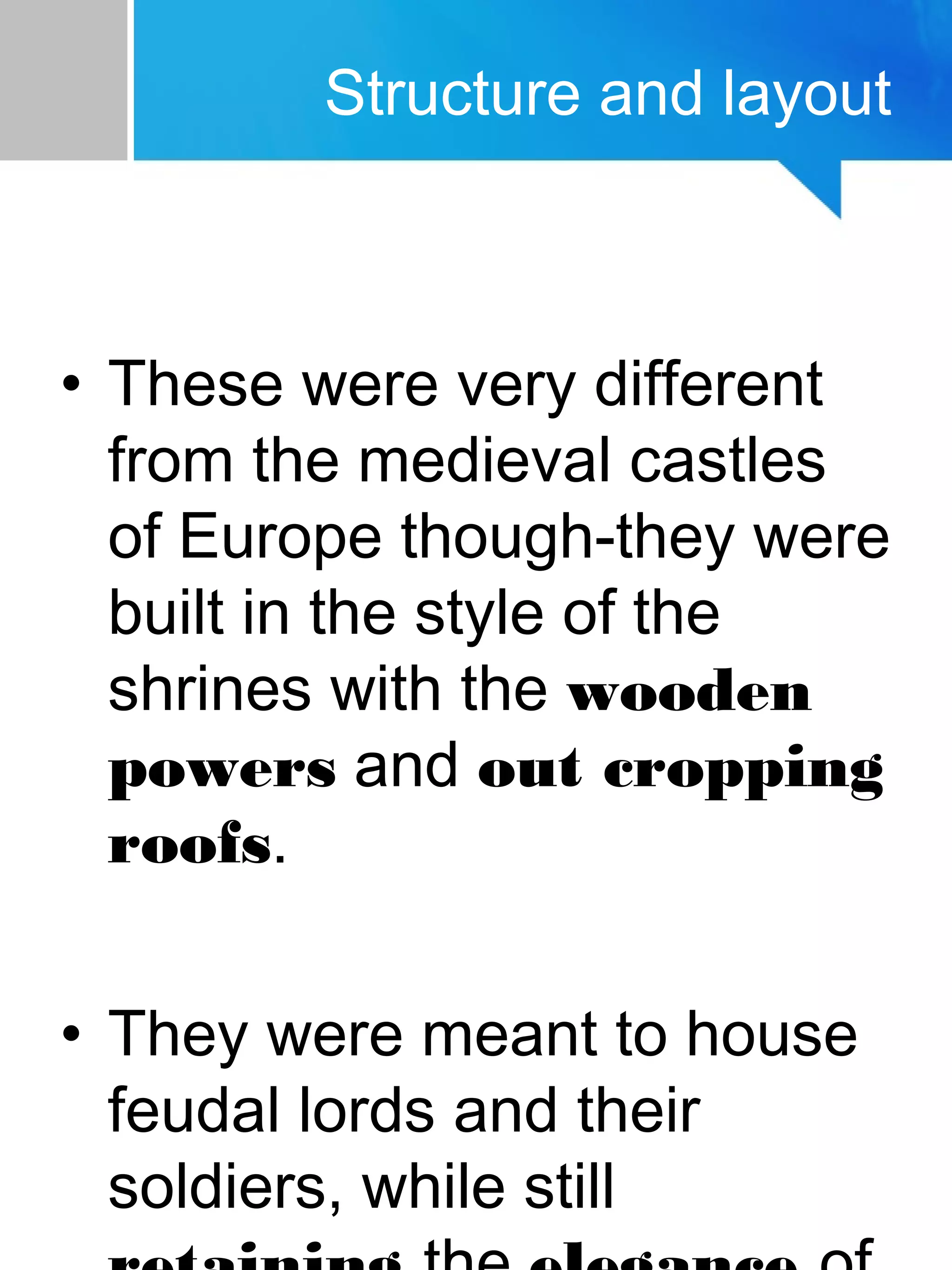 • These were very different
from the medieval castles
of Europe though-they were
built in the style of the
shrines with the wooden
powers and out cropping
roofs.
• They were meant to house
feudal lords and their
soldiers, while still
Structure and layout
 