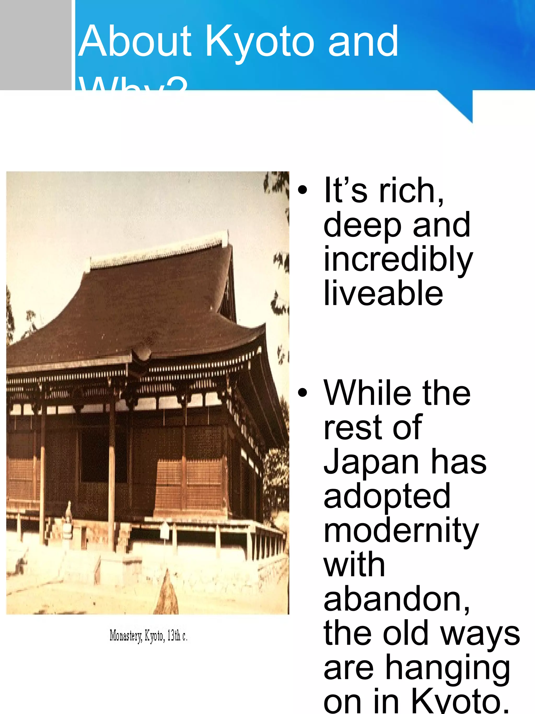 About Kyoto
• It’s rich,
deep and
incredibly
liveable
• While the
rest of
Japan has
adopted
modernity
with
abandon,
the old ways
are hanging
on in Kyoto.
About Kyoto and
Why?
 