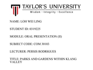 NAME: LOH WEI LING
STUDENT ID: 0319225
MODULE: ORAL PRESENTATION (II)
SUBJECT CODE: COM 30103
LECTURER: PERSIS RODRIGUES
TITLE: PARKS AND GARDENS WITHIN KLANG
VALLEY
 