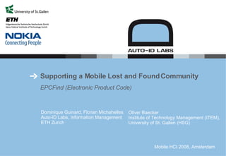 Supporting a Mobile Lost and Found Community EPCFind (Electronic Product Code)  Dominique Guinard, Florian Michahelles Auto-ID Labs, Information Management ETH Z ur ich Oliver Baecker Institute of Technology Management (ITEM),  University of St. Gallen (HSG)  Mobile HCI 2008, Amsterdam 