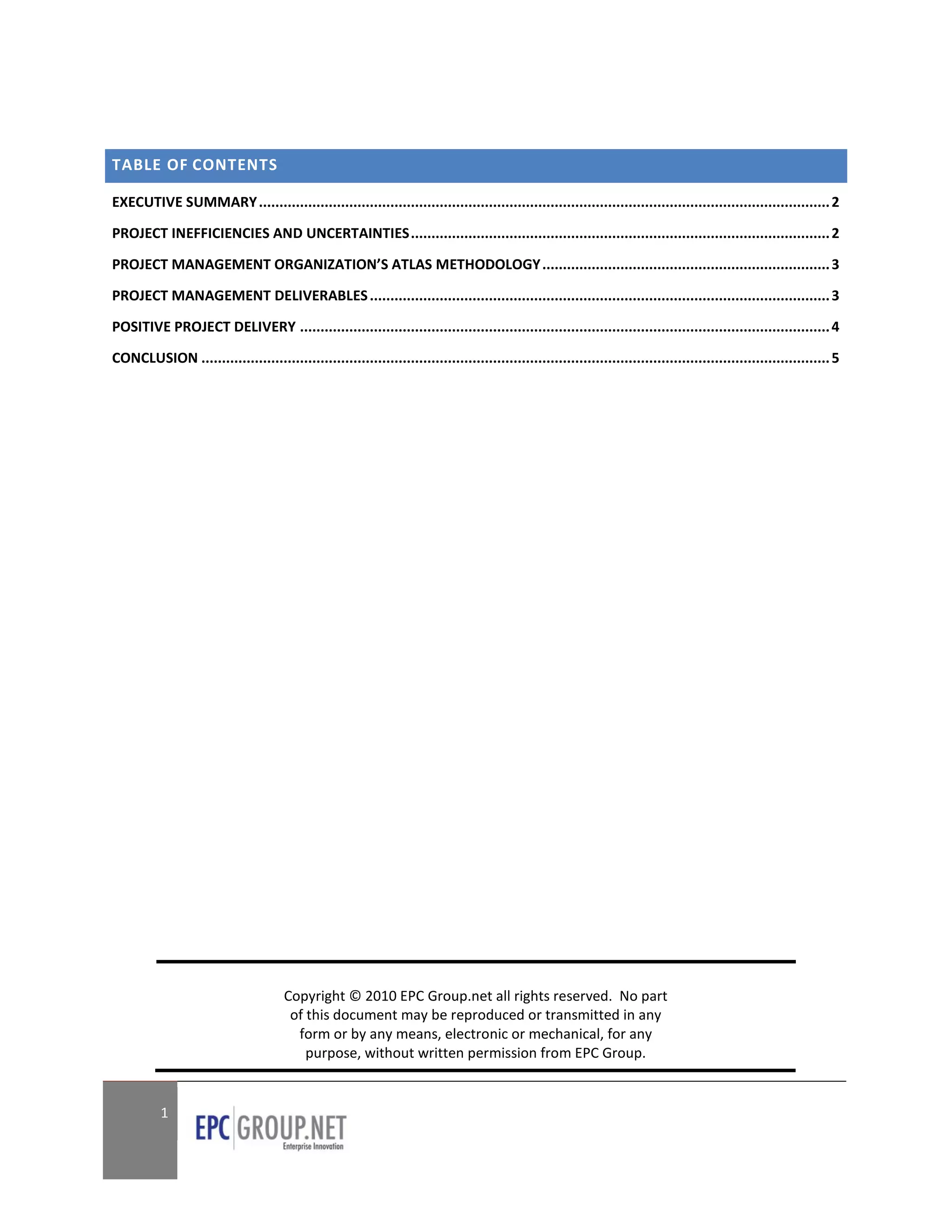 TABLE OF CONTENTS

EXECUTIVE SUMMARY ........................................................................................................................................... 2

PROJECT INEFFICIENCIES AND UNCERTAINTIES ...................................................................................................... 2

PROJECT MANAGEMENT ORGANIZATION’S ATLAS METHODOLOGY ...................................................................... 3

PROJECT MANAGEMENT DELIVERABLES ................................................................................................................ 3

POSITIVE PROJECT DELIVERY ................................................................................................................................. 4

CONCLUSION ......................................................................................................................................................... 5




                                       Copyright © 2010 EPC Group.net all rights reserved. No part
                                        of this document may be reproduced or transmitted in any
                                         form or by any means, electronic or mechanical, for any
                                           purpose, without written permission from EPC Group.


           1
 