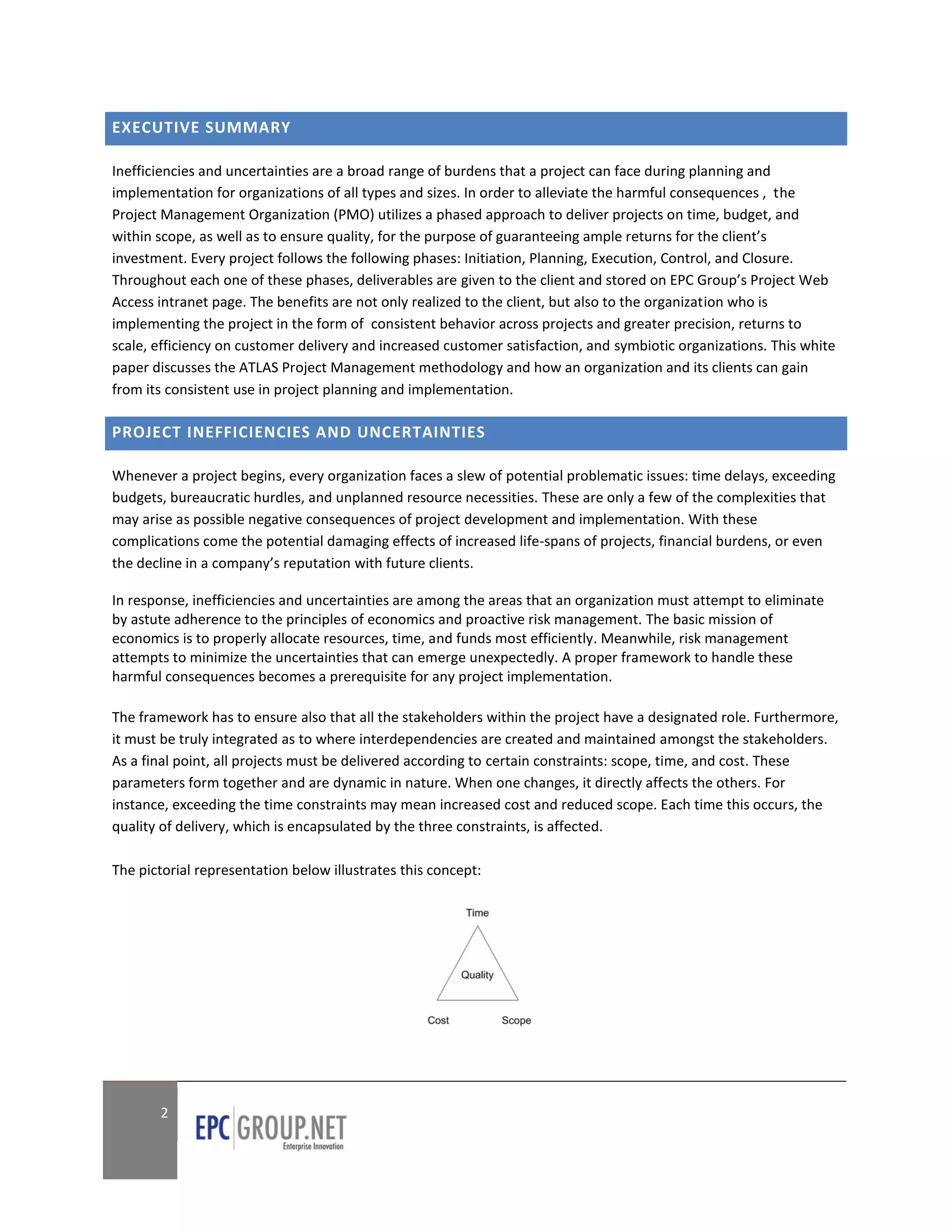 EXECUTIVE SUMMARY

Inefficiencies and uncertainties are a broad range of burdens that a project can face during planning and
implementation for organizations of all types and sizes. In order to alleviate the harmful consequences , the
Project Management Organization (PMO) utilizes a phased approach to deliver projects on time, budget, and
within scope, as well as to ensure quality, for the purpose of guaranteeing ample returns for the client’s
investment. Every project follows the following phases: Initiation, Planning, Execution, Control, and Closure.
Throughout each one of these phases, deliverables are given to the client and stored on EPC Group’s Project Web
Access intranet page. The benefits are not only realized to the client, but also to the organization who is
implementing the project in the form of consistent behavior across projects and greater precision, returns to
scale, efficiency on customer delivery and increased customer satisfaction, and symbiotic organizations. This white
paper discusses the ATLAS Project Management methodology and how an organization and its clients can gain
from its consistent use in project planning and implementation.

PROJECT INEFFICIENCIES AND UNCERTAINTIES

Whenever a project begins, every organization faces a slew of potential problematic issues: time delays, exceeding
budgets, bureaucratic hurdles, and unplanned resource necessities. These are only a few of the complexities that
may arise as possible negative consequences of project development and implementation. With these
complications come the potential damaging effects of increased life-spans of projects, financial burdens, or even
the decline in a company’s reputation with future clients.

In response, inefficiencies and uncertainties are among the areas that an organization must attempt to eliminate
by astute adherence to the principles of economics and proactive risk management. The basic mission of
economics is to properly allocate resources, time, and funds most efficiently. Meanwhile, risk management
attempts to minimize the uncertainties that can emerge unexpectedly. A proper framework to handle these
harmful consequences becomes a prerequisite for any project implementation.

The framework has to ensure also that all the stakeholders within the project have a designated role. Furthermore,
it must be truly integrated as to where interdependencies are created and maintained amongst the stakeholders.
As a final point, all projects must be delivered according to certain constraints: scope, time, and cost. These
parameters form together and are dynamic in nature. When one changes, it directly affects the others. For
instance, exceeding the time constraints may mean increased cost and reduced scope. Each time this occurs, the
quality of delivery, which is encapsulated by the three constraints, is affected.

The pictorial representation below illustrates this concept:




       2
 