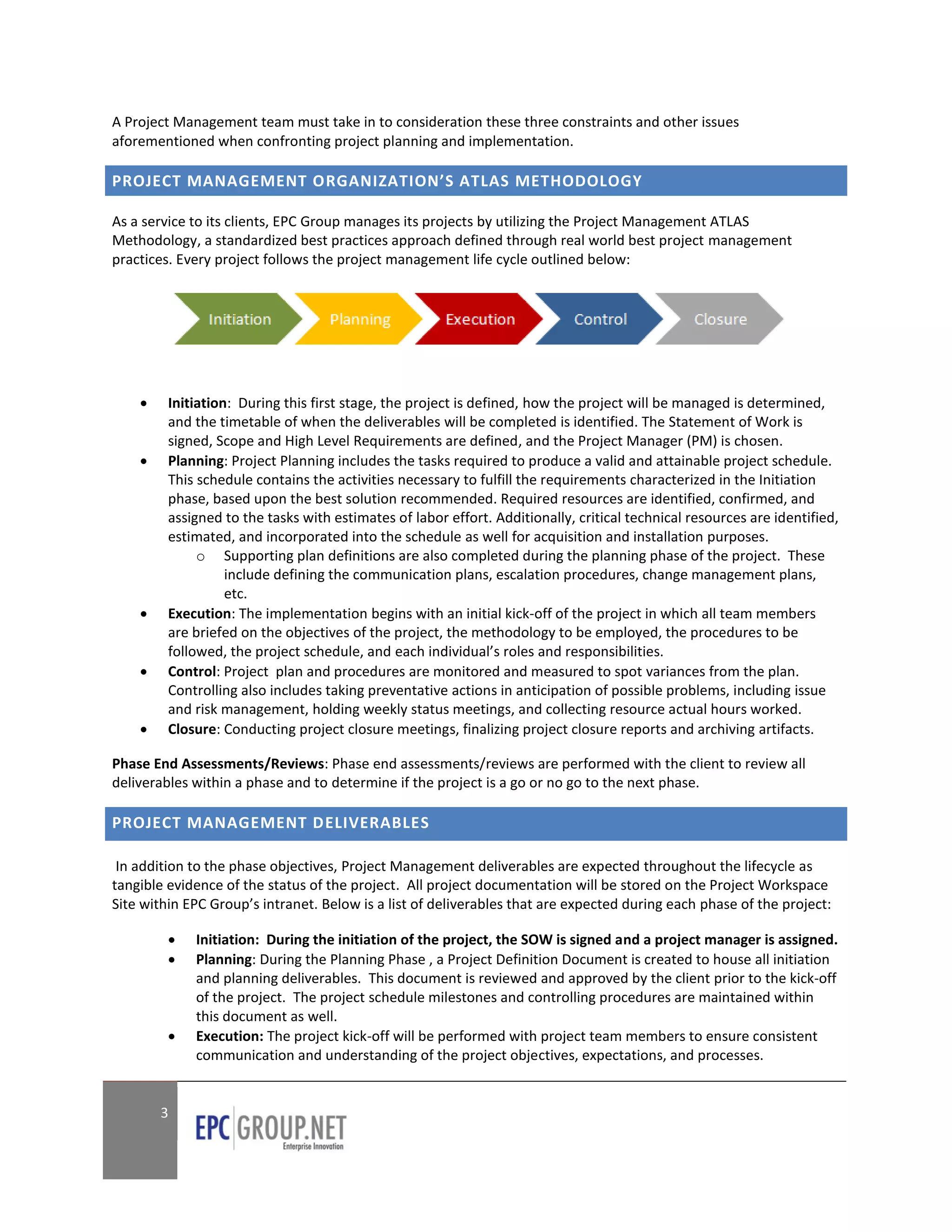 A Project Management team must take in to consideration these three constraints and other issues
aforementioned when confronting project planning and implementation.

PROJECT MANAGEMENT ORGANIZATION’S ATLAS METHODOLOGY

As a service to its clients, EPC Group manages its projects by utilizing the Project Management ATLAS
Methodology, a standardized best practices approach defined through real world best project management
practices. Every project follows the project management life cycle outlined below:




        Initiation: During this first stage, the project is defined, how the project will be managed is determined,
         and the timetable of when the deliverables will be completed is identified. The Statement of Work is
         signed, Scope and High Level Requirements are defined, and the Project Manager (PM) is chosen.
        Planning: Project Planning includes the tasks required to produce a valid and attainable project schedule.
         This schedule contains the activities necessary to fulfill the requirements characterized in the Initiation
         phase, based upon the best solution recommended. Required resources are identified, confirmed, and
         assigned to the tasks with estimates of labor effort. Additionally, critical technical resources are identified,
         estimated, and incorporated into the schedule as well for acquisition and installation purposes.
              o Supporting plan definitions are also completed during the planning phase of the project. These
                   include defining the communication plans, escalation procedures, change management plans,
                   etc.
        Execution: The implementation begins with an initial kick-off of the project in which all team members
         are briefed on the objectives of the project, the methodology to be employed, the procedures to be
         followed, the project schedule, and each individual’s roles and responsibilities.
        Control: Project plan and procedures are monitored and measured to spot variances from the plan.
         Controlling also includes taking preventative actions in anticipation of possible problems, including issue
         and risk management, holding weekly status meetings, and collecting resource actual hours worked.
        Closure: Conducting project closure meetings, finalizing project closure reports and archiving artifacts.

Phase End Assessments/Reviews: Phase end assessments/reviews are performed with the client to review all
deliverables within a phase and to determine if the project is a go or no go to the next phase.

PROJECT MANAGEMENT DELIVERABLES

 In addition to the phase objectives, Project Management deliverables are expected throughout the lifecycle as
tangible evidence of the status of the project. All project documentation will be stored on the Project Workspace
Site within EPC Group’s intranet. Below is a list of deliverables that are expected during each phase of the project:

            Initiation: During the initiation of the project, the SOW is signed and a project manager is assigned.
            Planning: During the Planning Phase , a Project Definition Document is created to house all initiation
             and planning deliverables. This document is reviewed and approved by the client prior to the kick-off
             of the project. The project schedule milestones and controlling procedures are maintained within
             this document as well.
            Execution: The project kick-off will be performed with project team members to ensure consistent
             communication and understanding of the project objectives, expectations, and processes.


        3
 