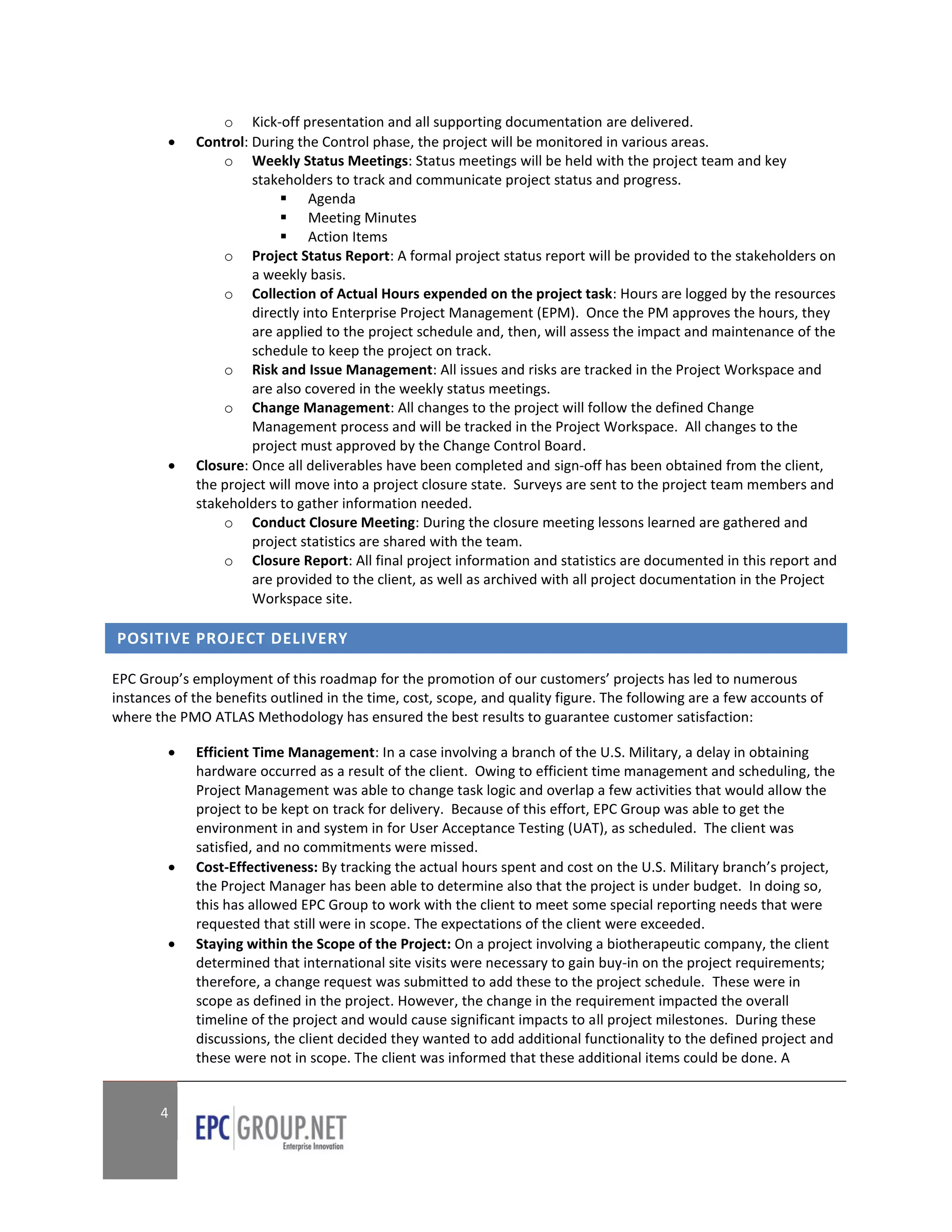 o Kick-off presentation and all supporting documentation are delivered.
            Control: During the Control phase, the project will be monitored in various areas.
                 o Weekly Status Meetings: Status meetings will be held with the project team and key
                      stakeholders to track and communicate project status and progress.
                            Agenda
                            Meeting Minutes
                            Action Items
                 o Project Status Report: A formal project status report will be provided to the stakeholders on
                      a weekly basis.
                 o Collection of Actual Hours expended on the project task: Hours are logged by the resources
                      directly into Enterprise Project Management (EPM). Once the PM approves the hours, they
                      are applied to the project schedule and, then, will assess the impact and maintenance of the
                      schedule to keep the project on track.
                 o Risk and Issue Management: All issues and risks are tracked in the Project Workspace and
                      are also covered in the weekly status meetings.
                 o Change Management: All changes to the project will follow the defined Change
                      Management process and will be tracked in the Project Workspace. All changes to the
                      project must approved by the Change Control Board.
            Closure: Once all deliverables have been completed and sign-off has been obtained from the client,
             the project will move into a project closure state. Surveys are sent to the project team members and
             stakeholders to gather information needed.
                 o Conduct Closure Meeting: During the closure meeting lessons learned are gathered and
                      project statistics are shared with the team.
                 o Closure Report: All final project information and statistics are documented in this report and
                      are provided to the client, as well as archived with all project documentation in the Project
                      Workspace site.

POSITIVE PROJECT DELIVERY

EPC Group’s employment of this roadmap for the promotion of our customers’ projects has led to numerous
instances of the benefits outlined in the time, cost, scope, and quality figure. The following are a few accounts of
where the PMO ATLAS Methodology has ensured the best results to guarantee customer satisfaction:

            Efficient Time Management: In a case involving a branch of the U.S. Military, a delay in obtaining
             hardware occurred as a result of the client. Owing to efficient time management and scheduling, the
             Project Management was able to change task logic and overlap a few activities that would allow the
             project to be kept on track for delivery. Because of this effort, EPC Group was able to get the
             environment in and system in for User Acceptance Testing (UAT), as scheduled. The client was
             satisfied, and no commitments were missed.
            Cost-Effectiveness: By tracking the actual hours spent and cost on the U.S. Military branch’s project,
             the Project Manager has been able to determine also that the project is under budget. In doing so,
             this has allowed EPC Group to work with the client to meet some special reporting needs that were
             requested that still were in scope. The expectations of the client were exceeded.
            Staying within the Scope of the Project: On a project involving a biotherapeutic company, the client
             determined that international site visits were necessary to gain buy-in on the project requirements;
             therefore, a change request was submitted to add these to the project schedule. These were in
             scope as defined in the project. However, the change in the requirement impacted the overall
             timeline of the project and would cause significant impacts to all project milestones. During these
             discussions, the client decided they wanted to add additional functionality to the defined project and
             these were not in scope. The client was informed that these additional items could be done. A


       4
 