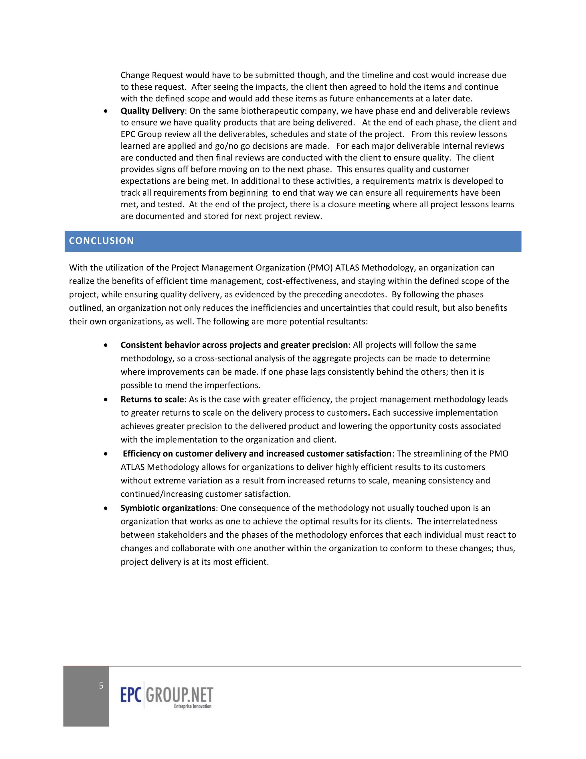 Change Request would have to be submitted though, and the timeline and cost would increase due
             to these request. After seeing the impacts, the client then agreed to hold the items and continue
             with the defined scope and would add these items as future enhancements at a later date.
            Quality Delivery: On the same biotherapeutic company, we have phase end and deliverable reviews
             to ensure we have quality products that are being delivered. At the end of each phase, the client and
             EPC Group review all the deliverables, schedules and state of the project. From this review lessons
             learned are applied and go/no go decisions are made. For each major deliverable internal reviews
             are conducted and then final reviews are conducted with the client to ensure quality. The client
             provides signs off before moving on to the next phase. This ensures quality and customer
             expectations are being met. In additional to these activities, a requirements matrix is developed to
             track all requirements from beginning to end that way we can ensure all requirements have been
             met, and tested. At the end of the project, there is a closure meeting where all project lessons learns
             are documented and stored for next project review.

CONCLUSION

With the utilization of the Project Management Organization (PMO) ATLAS Methodology, an organization can
realize the benefits of efficient time management, cost-effectiveness, and staying within the defined scope of the
project, while ensuring quality delivery, as evidenced by the preceding anecdotes. By following the phases
outlined, an organization not only reduces the inefficiencies and uncertainties that could result, but also benefits
their own organizations, as well. The following are more potential resultants:

            Consistent behavior across projects and greater precision: All projects will follow the same
             methodology, so a cross-sectional analysis of the aggregate projects can be made to determine
             where improvements can be made. If one phase lags consistently behind the others; then it is
             possible to mend the imperfections.
            Returns to scale: As is the case with greater efficiency, the project management methodology leads
             to greater returns to scale on the delivery process to customers. Each successive implementation
             achieves greater precision to the delivered product and lowering the opportunity costs associated
             with the implementation to the organization and client.
             Efficiency on customer delivery and increased customer satisfaction: The streamlining of the PMO
             ATLAS Methodology allows for organizations to deliver highly efficient results to its customers
             without extreme variation as a result from increased returns to scale, meaning consistency and
             continued/increasing customer satisfaction.
            Symbiotic organizations: One consequence of the methodology not usually touched upon is an
             organization that works as one to achieve the optimal results for its clients. The interrelatedness
             between stakeholders and the phases of the methodology enforces that each individual must react to
             changes and collaborate with one another within the organization to conform to these changes; thus,
             project delivery is at its most efficient.




       5
 