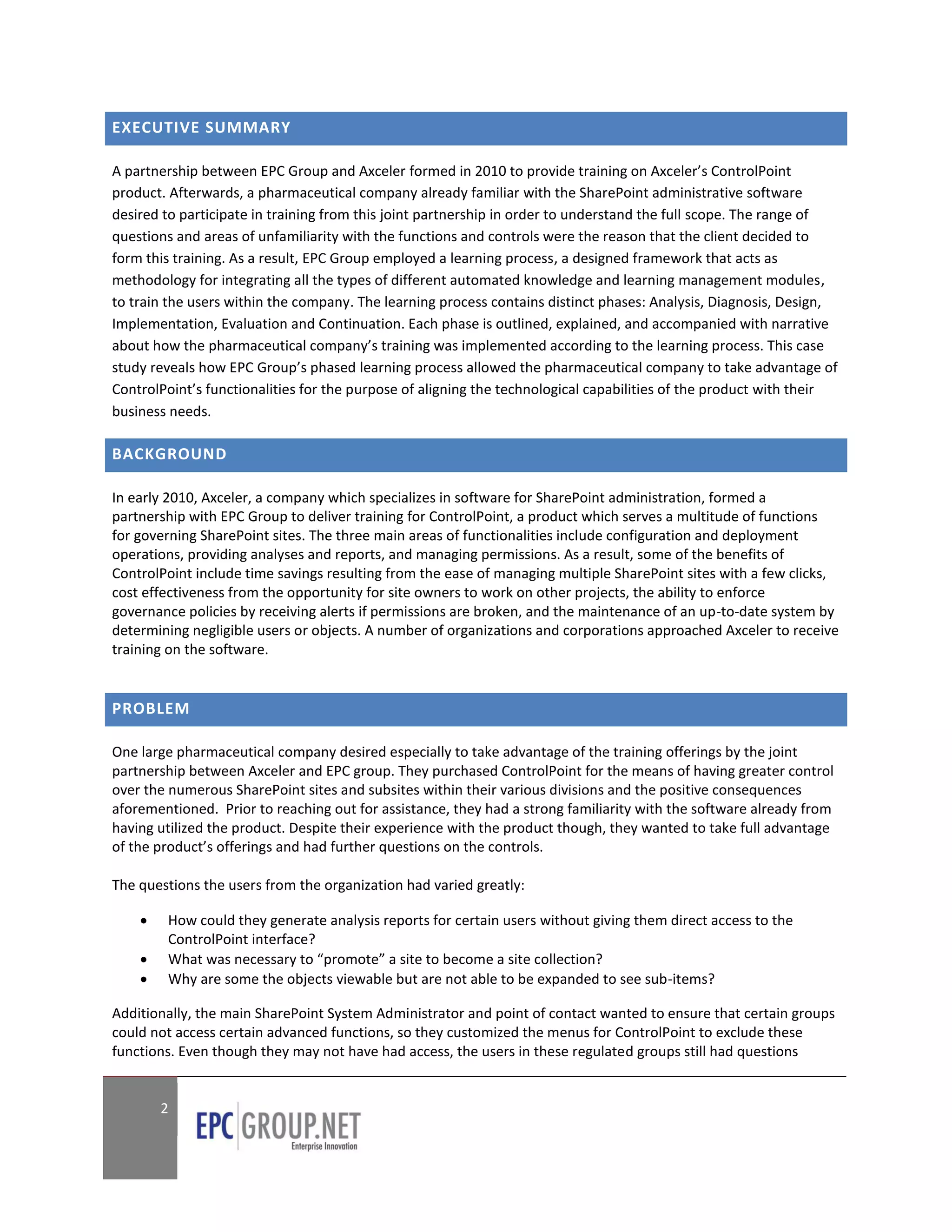 EXECUTIVE SUMMARY

A partnership between EPC Group and Axceler formed in 2010 to provide training on Axceler’s ControlPoint
product. Afterwards, a pharmaceutical company already familiar with the SharePoint administrative software
desired to participate in training from this joint partnership in order to understand the full scope. The range of
questions and areas of unfamiliarity with the functions and controls were the reason that the client decided to
form this training. As a result, EPC Group employed a learning process, a designed framework that acts as
methodology for integrating all the types of different automated knowledge and learning management modules,
to train the users within the company. The learning process contains distinct phases: Analysis, Diagnosis, Design,
Implementation, Evaluation and Continuation. Each phase is outlined, explained, and accompanied with narrative
about how the pharmaceutical company’s training was implemented according to the learning process. This case
study reveals how EPC Group’s phased learning process allowed the pharmaceutical company to take advantage of
ControlPoint’s functionalities for the purpose of aligning the technological capabilities of the product with their
business needs.

BACKGROUND

In early 2010, Axceler, a company which specializes in software for SharePoint administration, formed a
partnership with EPC Group to deliver training for ControlPoint, a product which serves a multitude of functions
for governing SharePoint sites. The three main areas of functionalities include configuration and deployment
operations, providing analyses and reports, and managing permissions. As a result, some of the benefits of
ControlPoint include time savings resulting from the ease of managing multiple SharePoint sites with a few clicks,
cost effectiveness from the opportunity for site owners to work on other projects, the ability to enforce
governance policies by receiving alerts if permissions are broken, and the maintenance of an up-to-date system by
determining negligible users or objects. A number of organizations and corporations approached Axceler to receive
training on the software.


PROBLEM

One large pharmaceutical company desired especially to take advantage of the training offerings by the joint
partnership between Axceler and EPC group. They purchased ControlPoint for the means of having greater control
over the numerous SharePoint sites and subsites within their various divisions and the positive consequences
aforementioned. Prior to reaching out for assistance, they had a strong familiarity with the software already from
having utilized the product. Despite their experience with the product though, they wanted to take full advantage
of the product’s offerings and had further questions on the controls.

The questions the users from the organization had varied greatly:

       How could they generate analysis reports for certain users without giving them direct access to the
        ControlPoint interface?
       What was necessary to “promote” a site to become a site collection?
       Why are some the objects viewable but are not able to be expanded to see sub-items?

Additionally, the main SharePoint System Administrator and point of contact wanted to ensure that certain groups
could not access certain advanced functions, so they customized the menus for ControlPoint to exclude these
functions. Even though they may not have had access, the users in these regulated groups still had questions


        2
 