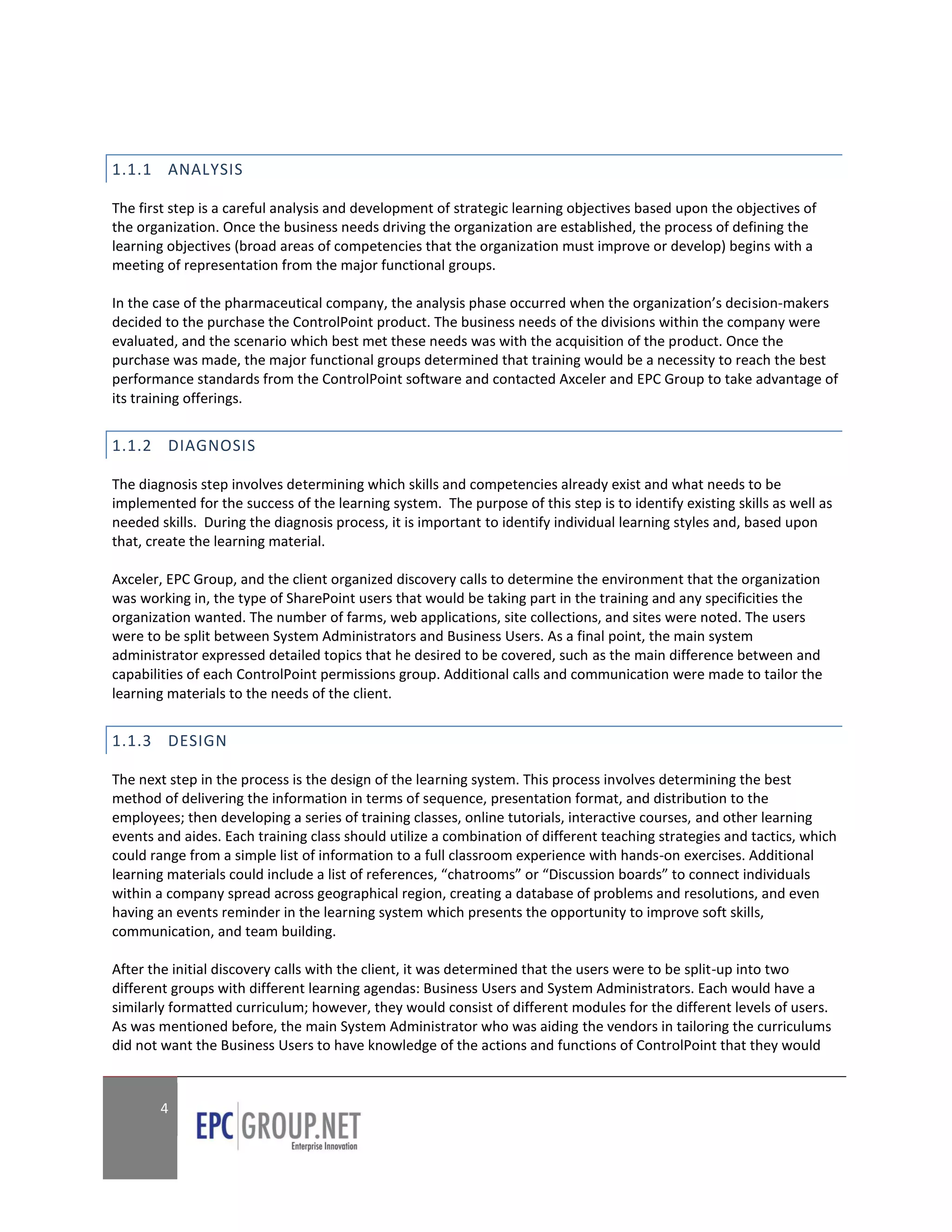 1.1.1 ANALYSIS

The first step is a careful analysis and development of strategic learning objectives based upon the objectives of
the organization. Once the business needs driving the organization are established, the process of defining the
learning objectives (broad areas of competencies that the organization must improve or develop) begins with a
meeting of representation from the major functional groups.

In the case of the pharmaceutical company, the analysis phase occurred when the organization’s decision-makers
decided to the purchase the ControlPoint product. The business needs of the divisions within the company were
evaluated, and the scenario which best met these needs was with the acquisition of the product. Once the
purchase was made, the major functional groups determined that training would be a necessity to reach the best
performance standards from the ControlPoint software and contacted Axceler and EPC Group to take advantage of
its training offerings.


1.1.2 DIAGNOSIS

The diagnosis step involves determining which skills and competencies already exist and what needs to be
implemented for the success of the learning system. The purpose of this step is to identify existing skills as well as
needed skills. During the diagnosis process, it is important to identify individual learning styles and, based upon
that, create the learning material.

Axceler, EPC Group, and the client organized discovery calls to determine the environment that the organization
was working in, the type of SharePoint users that would be taking part in the training and any specificities the
organization wanted. The number of farms, web applications, site collections, and sites were noted. The users
were to be split between System Administrators and Business Users. As a final point, the main system
administrator expressed detailed topics that he desired to be covered, such as the main difference between and
capabilities of each ControlPoint permissions group. Additional calls and communication were made to tailor the
learning materials to the needs of the client.


1.1.3 DESIGN

The next step in the process is the design of the learning system. This process involves determining the best
method of delivering the information in terms of sequence, presentation format, and distribution to the
employees; then developing a series of training classes, online tutorials, interactive courses, and other learning
events and aides. Each training class should utilize a combination of different teaching strategies and tactics, which
could range from a simple list of information to a full classroom experience with hands-on exercises. Additional
learning materials could include a list of references, “chatrooms” or “Discussion boards” to connect individuals
within a company spread across geographical region, creating a database of problems and resolutions, and even
having an events reminder in the learning system which presents the opportunity to improve soft skills,
communication, and team building.

After the initial discovery calls with the client, it was determined that the users were to be split-up into two
different groups with different learning agendas: Business Users and System Administrators. Each would have a
similarly formatted curriculum; however, they would consist of different modules for the different levels of users.
As was mentioned before, the main System Administrator who was aiding the vendors in tailoring the curriculums
did not want the Business Users to have knowledge of the actions and functions of ControlPoint that they would



       4
 