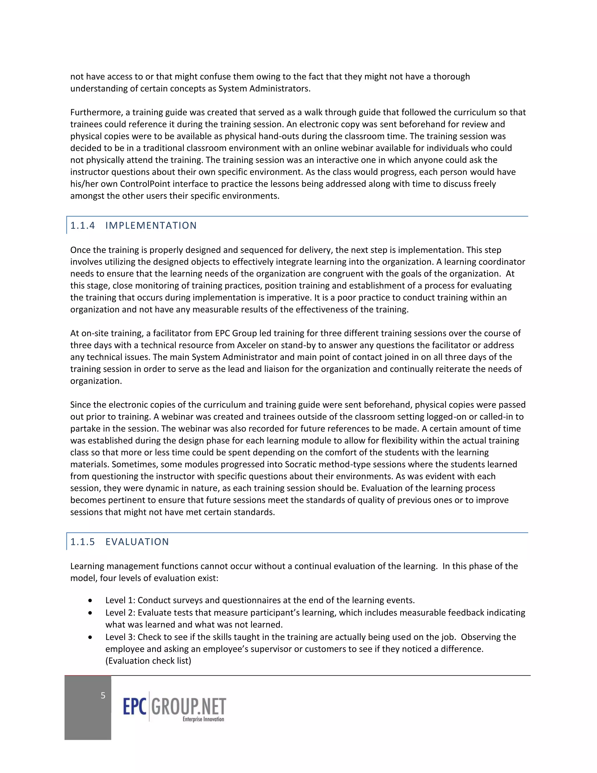 not have access to or that might confuse them owing to the fact that they might not have a thorough
understanding of certain concepts as System Administrators.

Furthermore, a training guide was created that served as a walk through guide that followed the curriculum so that
trainees could reference it during the training session. An electronic copy was sent beforehand for review and
physical copies were to be available as physical hand-outs during the classroom time. The training session was
decided to be in a traditional classroom environment with an online webinar available for individuals who could
not physically attend the training. The training session was an interactive one in which anyone could ask the
instructor questions about their own specific environment. As the class would progress, each person would have
his/her own ControlPoint interface to practice the lessons being addressed along with time to discuss freely
amongst the other users their specific environments.


1.1.4 IMPLEMENTATION

Once the training is properly designed and sequenced for delivery, the next step is implementation. This step
involves utilizing the designed objects to effectively integrate learning into the organization. A learning coordinator
needs to ensure that the learning needs of the organization are congruent with the goals of the organization. At
this stage, close monitoring of training practices, position training and establishment of a process for evaluating
the training that occurs during implementation is imperative. It is a poor practice to conduct training within an
organization and not have any measurable results of the effectiveness of the training.

At on-site training, a facilitator from EPC Group led training for three different training sessions over the course of
three days with a technical resource from Axceler on stand-by to answer any questions the facilitator or address
any technical issues. The main System Administrator and main point of contact joined in on all three days of the
training session in order to serve as the lead and liaison for the organization and continually reiterate the needs of
organization.

Since the electronic copies of the curriculum and training guide were sent beforehand, physical copies were passed
out prior to training. A webinar was created and trainees outside of the classroom setting logged-on or called-in to
partake in the session. The webinar was also recorded for future references to be made. A certain amount of time
was established during the design phase for each learning module to allow for flexibility within the actual training
class so that more or less time could be spent depending on the comfort of the students with the learning
materials. Sometimes, some modules progressed into Socratic method-type sessions where the students learned
from questioning the instructor with specific questions about their environments. As was evident with each
session, they were dynamic in nature, as each training session should be. Evaluation of the learning process
becomes pertinent to ensure that future sessions meet the standards of quality of previous ones or to improve
sessions that might not have met certain standards.


1.1.5 EVALUATION

Learning management functions cannot occur without a continual evaluation of the learning. In this phase of the
model, four levels of evaluation exist:

        Level 1: Conduct surveys and questionnaires at the end of the learning events.
        Level 2: Evaluate tests that measure participant’s learning, which includes measurable feedback indicating
         what was learned and what was not learned.
        Level 3: Check to see if the skills taught in the training are actually being used on the job. Observing the
         employee and asking an employee’s supervisor or customers to see if they noticed a difference.
         (Evaluation check list)


        5
 