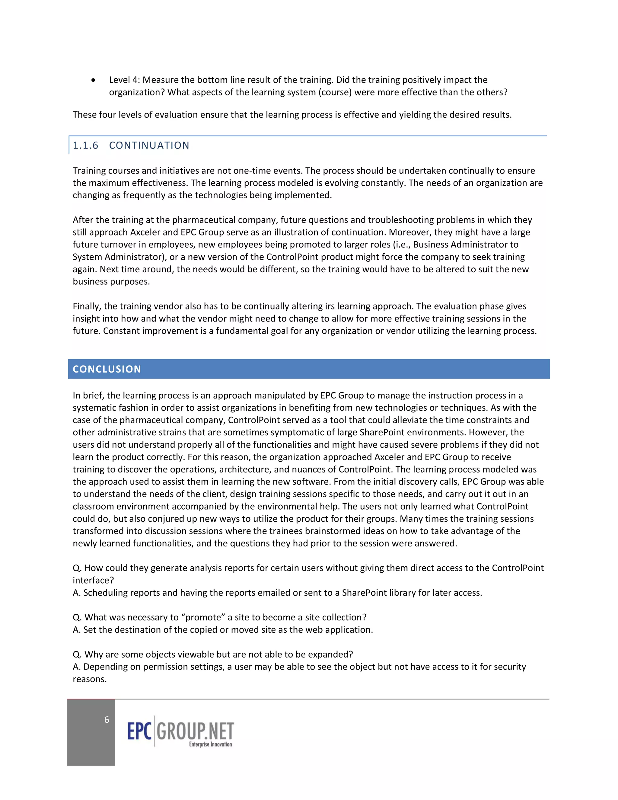     Level 4: Measure the bottom line result of the training. Did the training positively impact the
         organization? What aspects of the learning system (course) were more effective than the others?

These four levels of evaluation ensure that the learning process is effective and yielding the desired results.


1.1.6 CONTINUATION

Training courses and initiatives are not one-time events. The process should be undertaken continually to ensure
the maximum effectiveness. The learning process modeled is evolving constantly. The needs of an organization are
changing as frequently as the technologies being implemented.

After the training at the pharmaceutical company, future questions and troubleshooting problems in which they
still approach Axceler and EPC Group serve as an illustration of continuation. Moreover, they might have a large
future turnover in employees, new employees being promoted to larger roles (i.e., Business Administrator to
System Administrator), or a new version of the ControlPoint product might force the company to seek training
again. Next time around, the needs would be different, so the training would have to be altered to suit the new
business purposes.

Finally, the training vendor also has to be continually altering irs learning approach. The evaluation phase gives
insight into how and what the vendor might need to change to allow for more effective training sessions in the
future. Constant improvement is a fundamental goal for any organization or vendor utilizing the learning process.


CONCLUSION

In brief, the learning process is an approach manipulated by EPC Group to manage the instruction process in a
systematic fashion in order to assist organizations in benefiting from new technologies or techniques. As with the
case of the pharmaceutical company, ControlPoint served as a tool that could alleviate the time constraints and
other administrative strains that are sometimes symptomatic of large SharePoint environments. However, the
users did not understand properly all of the functionalities and might have caused severe problems if they did not
learn the product correctly. For this reason, the organization approached Axceler and EPC Group to receive
training to discover the operations, architecture, and nuances of ControlPoint. The learning process modeled was
the approach used to assist them in learning the new software. From the initial discovery calls, EPC Group was able
to understand the needs of the client, design training sessions specific to those needs, and carry out it out in an
classroom environment accompanied by the environmental help. The users not only learned what ControlPoint
could do, but also conjured up new ways to utilize the product for their groups. Many times the training sessions
transformed into discussion sessions where the trainees brainstormed ideas on how to take advantage of the
newly learned functionalities, and the questions they had prior to the session were answered.

Q. How could they generate analysis reports for certain users without giving them direct access to the ControlPoint
interface?
A. Scheduling reports and having the reports emailed or sent to a SharePoint library for later access.

Q. What was necessary to “promote” a site to become a site collection?
A. Set the destination of the copied or moved site as the web application.

Q. Why are some objects viewable but are not able to be expanded?
A. Depending on permission settings, a user may be able to see the object but not have access to it for security
reasons.



        6
 
