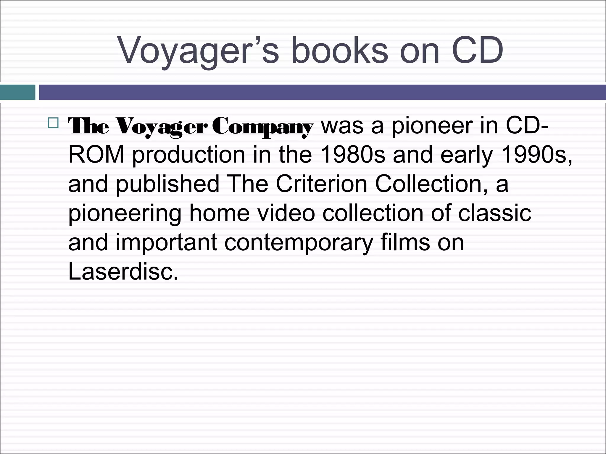 Voyager’s books on CD
   The Voyager Company was a pioneer in CD-
    ROM production in the 1980s and early 1990s,
    and published The Criterion Collection, a
    pioneering home video collection of classic
    and important contemporary films on
    Laserdisc.
 