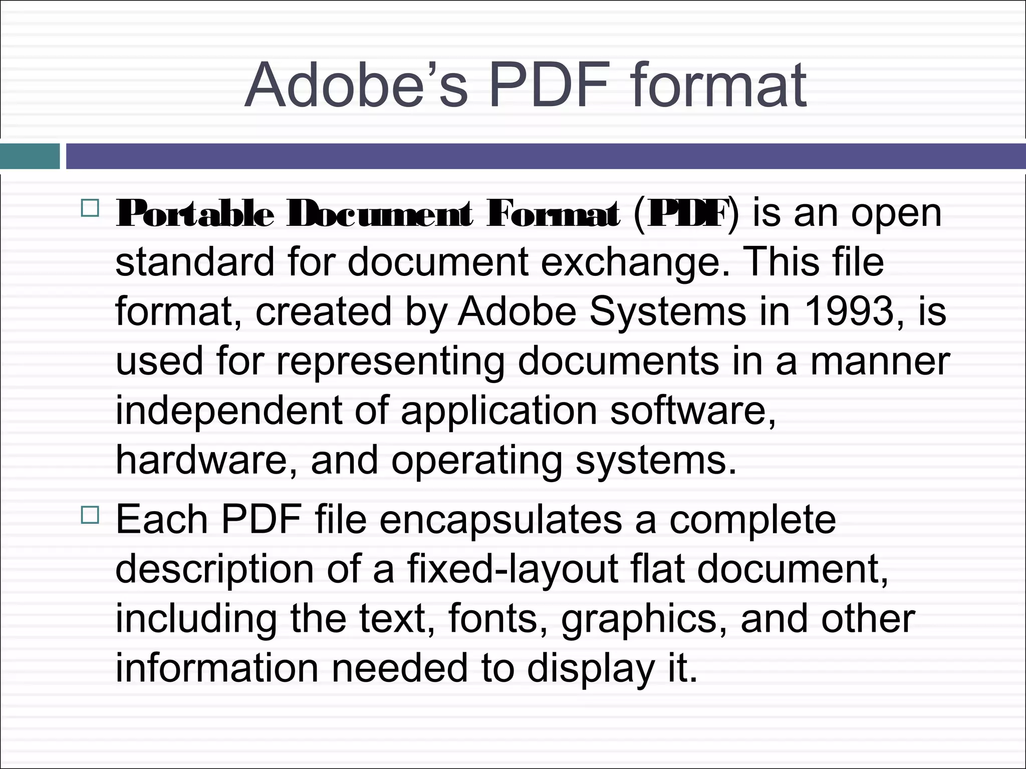 Adobe’s PDF format
   Portable Document Format (PDF) is an open
    standard for document exchange. This file
    format, created by Adobe Systems in 1993, is
    used for representing documents in a manner
    independent of application software,
    hardware, and operating systems.
   Each PDF file encapsulates a complete
    description of a fixed-layout flat document,
    including the text, fonts, graphics, and other
    information needed to display it.
 