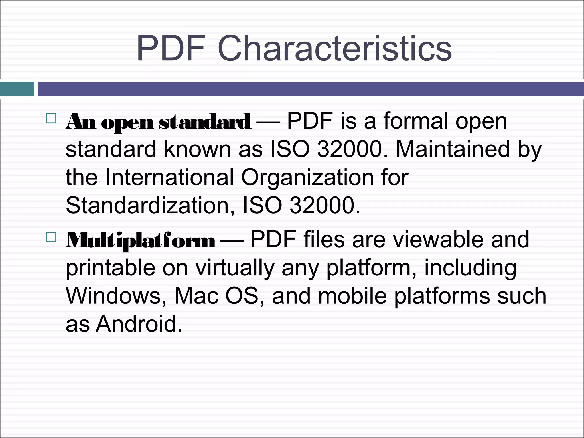 PDF Characteristics
   An open standard — PDF is a formal open
    standard known as ISO 32000. Maintained by
    the International Organization for
    Standardization, ISO 32000.
   Multiplatform — PDF files are viewable and
    printable on virtually any platform, including
    Windows, Mac OS, and mobile platforms such
    as Android.
 