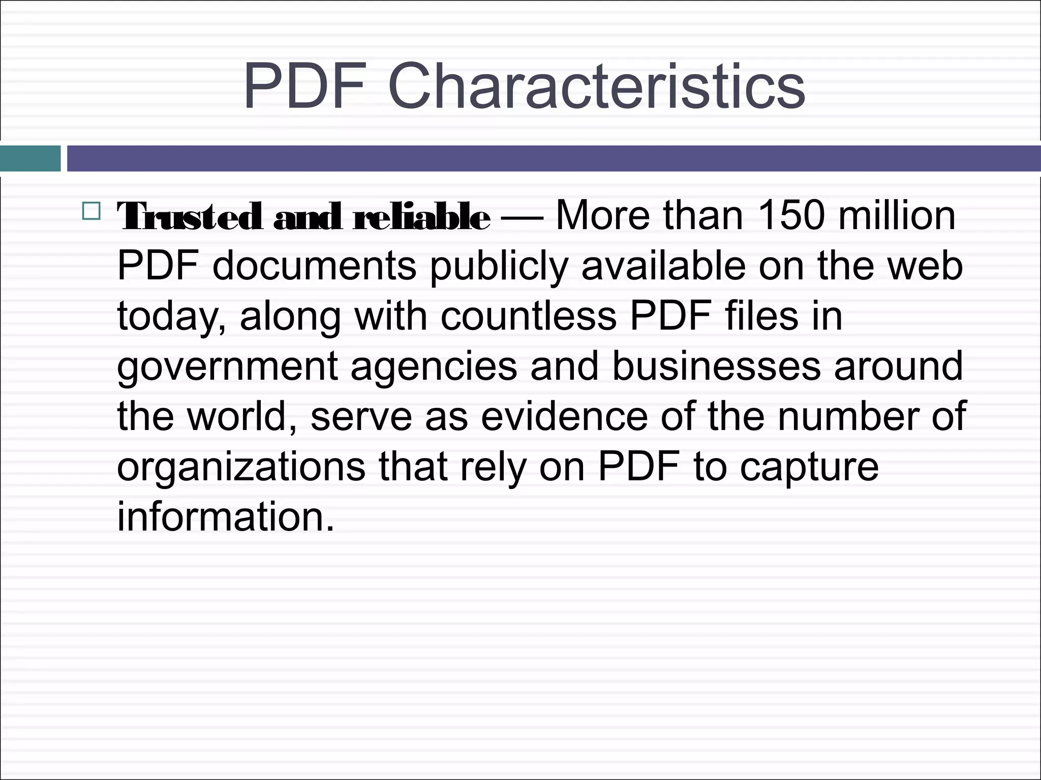PDF Characteristics
   Trusted and reliable — More than 150 million
    PDF documents publicly available on the web
    today, along with countless PDF files in
    government agencies and businesses around
    the world, serve as evidence of the number of
    organizations that rely on PDF to capture
    information.
 